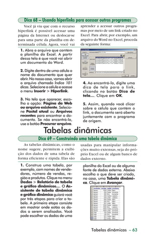 Dica 68 – Usando hiperlinks para acessar outros programas
            Você já viu que com o recurso       aprender a acessar outros progra-
         hiperlink é possível acessar uma       mas por meio de um link criado no
         página da Internet ou deslocar-se      Excel. Para abrir, por exemplo, um
         para uma parte da planilha em de-      arquivo do Word no Excel, proceda
         terminada célula. Agora, você vai      da seguinte forma:
           1. Abra o arquivo que contém
           a planilha do Excel. A partir
           dessa tela é que você vai abrir
           um documento do Word.

           2. Digite dentro de uma célula o
           nome do documento que quer
           abrir. No nosso caso, vamos abrir
           o arquivo chamado Índice 101          4. Ao encontrá-lo, digite uma
           dicas. Selecione a célula e acesse    dica de tela para o link,
           o menu Inserir > Hiperlink.           clicando no botão Dica de
                                                 tela.... Clique em OK.
           3. Na tela que aparecer, esco-
           lha a opção: Página da Web            5. Assim, quando você clicar
           ou arquivo existente. Selecio-        sobre a célula que contém o
           ne Pastal atual ou Arquivos           link, o documento será aberto
           recentes para encontrar o do-         juntamente com o programa
           cumento. Se não encontrá-lo,          de origem.
           use o botão Procurar arquivo.

                          Tabelas dinâmicas
                       Dica 69 – Construindo uma tabela dinâmica
            As tabelas dinâmicas, como o        usadas para manipular informa-
         nome sugere, permitem a exibi-         ções muito extensas, seja do pró-
         ção dos dados de uma tabela de         prio Excel ou de algum banco de
         forma eficiente e rápida. Elas são     dados externo.
           1. Construa uma tabela, por           planilha do Excel ou de alguma
           exemplo, com nomes de vende-          fonte de dados externa. Abaixo
           dores, número de vendas, re-          escolha o que deve ser criado,
           gião e produtos. Clique no menu       no caso, uma Tabela dinâmi-
           Dados > Relatório de tabela           ca. Clique em Avançar.
           e gráfico dinâmicos.... O As-
           sistente de tabela dinâmica
           e gráfico dinâmico guiará você
           por três etapas para criar a ta-
           bela. A primeira etapa consiste
           em mostrar onde estão os da-
           dos a serem analisados. Você
           pode escolher os dados de uma


                                                      Tabelas dinâmicas
                                                     Criação de gráficos – 63



dica42_72.p65                       63                           29/6/2004, 17:15
 