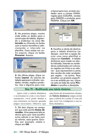 o layout para isso, arraste ven-
                                                    dedor para o campo LINHA,
                                                    região para COLUNA, vendas
                                                    para DADOS e produtos para
                                                    PÁGINA. Clique em OK.




                 2. Na próxima etapa, mostre
                 onde estão os dados para a
                 construção da tabela, digitan-
                 do o endereço na caixa In-
                 tervalo ou clicando no botão
                 com a marca vermelha e sele-
                 cionando o intervalo na            4. Escolha a célula de destino
                 planilha. Caso esteja em ou-       para a tabela dinâmica (se
                 tro arquivo, clique no botão       desejar, você tem a opção de
                 Procurar. Avance.                  criar uma nova planilha) e
                                                    clique em Concluir. A tabela
                                                    dinâmica será criada na célu-
                                                    la indicada, listando os vende-
                                                    dores cadastrados em coluna,
                                                    as regiões em linha e os valo-
                                                    res – que representam a soma
                                                    das vendas de cada vendedor
                 3. Na última etapa, clique no      por região – no centro. Para
                 botão Layout. As colunas da        escolher um produto específi-
                 tabela aparecem à direita: ven-    co a ser exibido por vez, clique
                 dedor, vendas, região e produ-     na seta ao lado da caixa Pro-
                 tos. Use o digrama para criar      dutos e escolha o desejado.
                           Dica 70 – Modificando uma tabela dinâmica
                    Após criar a tabela dinâmica   uma barra de ferramentas chama-
                e acostumar-se com o seu funci-    da Ta bela dinâmica surgiu assim
                onamento, você pode mudar a        que a tabela foi criada. É com ela
                sua estrutura, ou layout, quando   que você vai configurar a sua ta-
                julgar necessário. Observe que     bela dinâmica.
                 1. Dê dois cliques no campo
                 em que está escrito Soma de
                 vendas. Uma pequena tela se
                 abrirá para que você escolha
                 outro cálculo a ser feito com
                 os valores, caso queira. Esco-
                 lha, por exemplo, média e
                 clique em OK.


                64 – 101 Dicas Excel - 2a Edição



dica42_72.p65                       64                           29/6/2004, 17:15
 