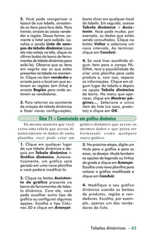 2. Você pode reorganizar o           basta clicar em qualquer local
           layout de sua tabela, arrastan-      da tabela. Em seguida, acesse
           do os itens para fora dela. Para     Tabela dinâmica > Assis-
           treinar, arraste as caixas vende-    tente. Você pode mudar, por
           dor e região. Dessa forma, so-       exemplo, os dados que estão
           mente o total será exibido. Lo-      sendo consultados. Clique no
           calize a janela Lista de cam-        botão Voltar e selecione um
           pos da tabela dinâmica (caso         novo intervalo. Ao terminar,
           ela não esteja na tela, clique no    clique em Concluir.
           último botão da barra de ferra-
           mentas de tabela dinâmica para       4. Se você tiver escolhido al-
           exibi-la). Observe que os itens      gum item para o campo PÁ-
           em negrito são os que estão          GINA, terá a possibilidade de
           presentes na tabela no momen-        criar uma planilha para cada
           to. Clique no item vendedor e        produto e, com isso, separar
           arraste para o local em que es-      as informações. Clique em al-
           tavam as regiões (em linha) e        gum lugar da tabela e depois
           arraste Região para onde es-         na opção Tabela dinâmica
           tavam os vendedores.                 da barra. No menu que apa-
                                                recer, clique em Mostrar pá-
           3. Para retornar ao assistente       ginas.... Selecione o único
           de criação de tabela dinâmica        item da lista (no caso, produ-
           e fazer novas configurações,         tos) e clique em OK.

                       Dica 71 – Construindo um gráfico dinâmico
            Da mesma maneira que você          gráfico dinâmico que acesse os
         criou uma tabela que acessa di-       mesmos dados e que possa ser
         namicamente os dados de outra         for matado como qualquer
         planilha, você pode criar um          outro gráfico.
           1. Clique em qualquer lugar          3. Na próxima etapa, digite um
           da sua tabela dinâmica e de-         título para o gráfico e para os
           pois em Tabela dinâmica >            eixos, se desejar. Mude também
           Gráfico dinâmico. Automa-            as opções de legenda ou linhas
           ticamente, um gráfico será           de grade e clique em Avançar.
           gerado em uma nova planilha          Escolha uma nova planilha para
           e você poderá modificá-lo.
                                                colocar o gráfico modificado e
                                                clique em Concluir.
           2. Clique no botão Assisten-
           te de gráfico presente na
           barra de ferramentas de tabe-        4. Modifique o seu gráfico
           la dinâmica. Com ele, você           dinâmico usando os botões
           pode escolher outro tipo de          de produtos, região e ven-
           gráfico ou configurar algumas        dedores. Escolha, por exem-
           opções. Escolha o tipo Colu-         plo, apenas um dos vende-
           nas 3D e clique em Avançar.          dores da lista.




                                                   Criação de gráficos – 65
                                                    Tabelas dinâmicas



dica42_72.p65                      65                           29/6/2004, 17:15
 