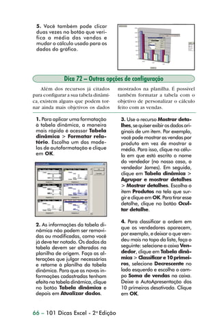 5. Você também pode clicar
                 duas vezes no botão que veri-
                 fica a média das vendas e
                 mudar o cálculo usado para os
                 dados do gráfico.




                              Dica 72 – Outras opções de configuração
                    Além dos recursos já citados       mostrados na planilha. É possível
                para configurar a sua tabela dinâmi-   também formatar a tabela com o
                ca, existem alguns que podem tor-      objetivo de personalizar o cálculo
                nar ainda mais objetivos os dados      feito com as vendas.

                 1. Para aplicar uma formatação         3. Use o recurso Mostrar deta-
                 à tabela dinâmica, a maneira           lhes, se quiser exibir os dados ori-
                 mais rápida é acessar Tabela           ginais de um item. Por exemplo,
                 dinâmica > Formatar rela-              você pode mostrar as vendas por
                 tório. Escolha um dos mode-            produto em vez de mostrar a
                 los de autoformatação e clique         média. Para isso, clique na célu-
                 em OK.                                 la em que está escrito o nome
                                                        do vendedor (no nosso caso, o
                                                        vendedor James). Em seguida,
                                                        clique em Tabela dinâmica >
                                                        Agrupar e mostrar detalhes
                                                        > Mostrar detalhes. Escolha o
                                                        item Produtos na tela que sur-
                                                        gir e clique em OK. Para tirar esse
                                                        detalhe, clique no botão Ocul-
                                                        tar detalhe.

                                                        4. Para classificar a ordem em
                 2. As informações da tabela di-
                                                        que os vendedores aparecem,
                 nâmica não podem ser removi-
                                                        por exemplo, e deixar o que ven-
                 das ou modificadas, como você
                 já deve ter notado. Os dados da        deu mais no topo da lista, faça o
                 tabela devem ser alterados na          seguinte: selecione a caixa Ven-
                 planilha de origem. Faça as al-        dedor, clique em Tabela dinâ-
                 terações que julgar necessárias        mica > Classificar e 10 primei-
                 e retorne à planilha da tabela         ros, selecione Decrescente no
                 dinâmica. Para que as novas in-        lado esquerdo e escolha o cam-
                 formações cadastradas tenham           po Soma de vendas na caixa.
                 efeito na tabela dinâmica, clique      Deixe a AutoApresentação dos
                 no botão Tabela dinâmica e             10 primeiros desativada. Clique
                 depois em Atualizar dados.             em OK.


                66 – 101 Dicas Excel - 2a Edição



dica42_72.p65                         66                              29/6/2004, 17:15
 