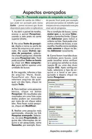 Aspectos avançados
                Dica 73 – Procurando arquivos do computador no Excel
             O painel de tarefas do Office –     do pacote. Você pode, por exemplo,
         que pode ser acessado pelo menu         procurar por pastas de trabalho que
         Exibir – possui recursos que ficam      estejam em seu computador sem pre-
         disponíveis para todos os aplicativos   cisar sair do programa.
           1. Ao abrir o painel de tarefas,       lha a condição de busca, como
           acesse o painel Pesquisar,             maior que, e, na caixa Valor,
           usando a seta preta no canto           digite o tamanho limite. Clique
           superior direito.                      em Adicionar para incluir o
                                                  critério na lista. Você pode criar
           2. Na caixa Texto de pesqui-           outros critérios de busca, a sua
           sa, digite o nome ou parte do          escolha. Escolha como condição
           nome do arquivo a ser procu-           esta semana e clique no bo-
           rado. Na seção Outras op-              tão Adicionar novamente.
           ções de pesquisa:, selecio-
           ne o local a pesquisar, clicando       6. Como foram inseridas duas
           na caixa Pesquisar em:. Você           condições para busca, você
           pode escolher Todos os locais          pode escolher entre verificar
           ou clicar em Meu computa-              se a pesquisa satisfaz as duas
           dor para definir apenas uma            (opção E) ou uma das duas
           unidade de busca.                      (opção OU). Após configurar
                                                  tudo, selecione o tipo do ar-
           3. Em seguida, informe o tipo          quivo e o local a ser pes-
           de arquivo: Word, Excel,               quisado e depois clique no
           PowerPoint etc. Para que               botão Pesquisar.
           retornem arquivos de qual-
           quer um dos tipos, clique na
           opção Tudo.

           4. Para realizar uma pesquisa
           básica, clique no botão
           Pesquisar. Os resultados são
           mostrados em uma lista cujos
           dados podem ser acessados
           por meio de um clique sobre
           eles. Para fazer outra pesqui-
           sa, clique em Modificar.

           5. Realize uma pesquisa mais
           aprimorada, clicando no link
           Pesquisa avançada. Selecio-
           ne, na caixa Propriedade, al-
           guma das informações do ar-
           quivo a ser pesquisado, como
           Tamanho, por exemplo. Esco-

                                                     Aspectos avançados – 67



dica73_78.p65                      67                              29/6/2004, 17:24
 