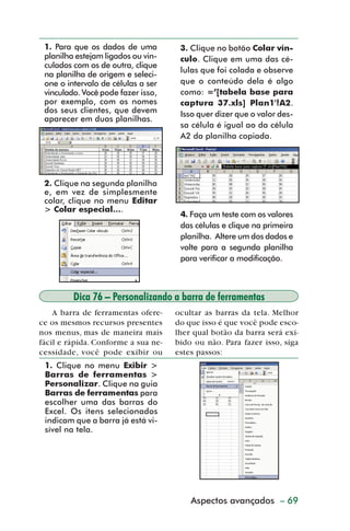 1. Para que os dados de uma         3. Clique no botão Colar vín-
           planilha estejam ligados ou vin-    culo. Clique em uma das cé-
           culados com os de outra, clique
                                               lulas que foi colada e observe
           na planilha de origem e seleci-
           one o intervalo de células a ser    que o conteúdo dela é algo
           vinculado. Você pode fazer isso,    como: =’[tabela base para
           por exemplo, com os nomes           captura 37.xls] Plan1'!A2.
           dos seus clientes, que devem        Isso quer dizer que o valor des-
           aparecer em duas planilhas.
                                               sa célula é igual ao da célula
                                               A2 da planilha copiada.




           2. Clique na segunda planilha
           e, em vez de simplesmente
           colar, clique no menu Editar
           > Colar especial....
                                               4. Faça um teste com os valores
                                               das células e clique na primeira
                                               planilha. Altere um dos dados e
                                               volte para a segunda planilha
                                               para verificar a modificação.



                   Dica 76 – Personalizando a barra de ferramentas
             A barra de ferramentas ofere-    ocultar as barras da tela. Melhor
         ce os mesmos recursos presentes      do que isso é que você pode esco-
         nos menus, mas de maneira mais       lher qual botão da barra será exi-
         fácil e rápida. Conforme a sua ne-   bido ou não. Para fazer isso, siga
         cessidade, você pode exibir ou       estes passos:
           1. Clique no menu Exibir >
           Barras de ferramentas >
           Personalizar. Clique na guia
           Barras de ferramentas para
           escolher uma das barras do
           Excel. Os itens selecionados
           indicam que a barra já está vi-
           sível na tela.




                                                  Aspectos avançados – 69



dica73_78.p65                     69                           29/6/2004, 17:24
 