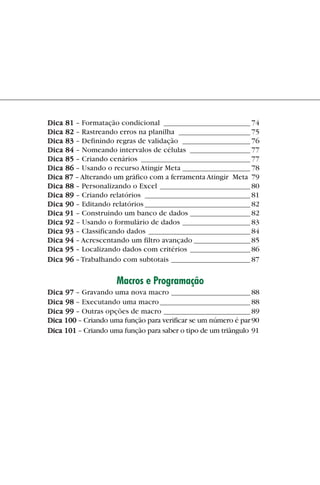 Dica 81 – Formatação condicional _______________________ 74
             Dica 82 – Rastreando erros na planilha ___________________ 75
             Dica 83 – Definindo regras de validação __________________ 76
             Dica 84 – Nomeando intervalos de células ________________ 77
             Dica 85 – Criando cenários _____________________________ 77
             Dica 86 – Usando o recurso Atingir Meta __________________ 78
             Dica 87 – Alterando um gráfico com a ferramenta Atingir Meta 79
             Dica 88 – Personalizando o Excel ________________________ 80
             Dica 89 – Criando relatórios ____________________________ 81
             Dica 90 – Editando relatórios ____________________________ 82
             Dica 91 – Construindo um banco de dados ________________ 82
             Dica 92 – Usando o formulário de dados __________________ 83
             Dica 93 – Classificando dados ___________________________ 84
             Dica 94 – Acrescentando um filtro avançado _______________ 85
             Dica 95 – Localizando dados com critérios ________________ 86
             Dica 96 – Trabalhando com subtotais _____________________ 87

                                  Macros e Programação
             Dica 97 – Gravando uma nova macro _____________________ 88
             Dica 98 – Executando uma macro ________________________ 88
             Dica 99 – Outras opções de macro _______________________ 89
             Dica 100 – Criando uma função para verificar se um número é par 90
             Dica 101 – Criando uma função para saber o tipo de um triângulo 91




indice.p65                        7                               29/6/2004, 17:39
 