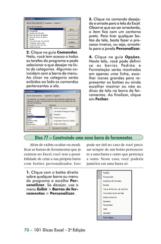 3. Clique no comando deseja-
                                                         do e arraste para a tela do Excel.
                                                         Observe que ao ser arrastardo,
                                                         o item fica com um contorno
                                                         preto. Para tirar qualquer bo-
                                                         tão da tela, basta fazer o pro-
                                                         cesso inverso, ou seja, arrastá-
                                                         lo para a janela Personalizar.
                 2. Clique na guia Comandos.
                 Nela, você tem acesso a todas           4. Clique na guia Opções.
                 as tarefas do programa e pode           Nesta tela, você pode definir
                 selecionar o que desejar na lis-        se as barras Padrão e
                 ta de categorias. Algumas co-           Formatação serão mostradas
                 incidem com a barra de menu.            em apenas uma linha, esco-
                 Ao clicar na categoria serão            lher ícones grandes para re-
                 exibidos ao lado os comandos            presentar os botões ou ainda
                 pertencentes a ela.                     escolher mostrar ou não as
                                                         dicas de tela na barra de fer-
                                                         ramentas. Ao finalizar, clique
                                                         em Fechar.




                       Dica 77 – Construindo uma nova barra de ferramentas
                    Além de exibir, ocultar ou modi-    pode ser útil no caso de você preci-
                ficar as barras de ferramentas que já   sar sempre de um botão pertencen-
                existem no Excel, você tem a possi-     te a uma barra e outro que pertença
                bilidade de criar a sua própria barra   a outra. Nesse caso, você poderia
                com botões personalizados. Isso         juntá-los em uma barra só.

                 1. Clique com o botão direito
                 sobre qualquer barra ou menu
                 do programa e escolha Per-
                 sonalizar. Se desejar, use o
                 menu Exibir > Barras de fer-
                 ramentas > Personalizar.




                70 – 101 Dicas Excel - 2a Edição



dica73_78.p65                         70                              29/6/2004, 17:24
 