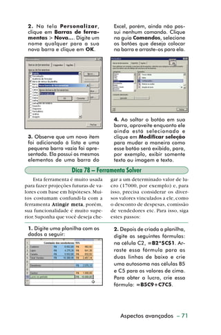 2. Na tela Personalizar,             Excel, porém, ainda não pos-
           clique em Barras de ferra-           sui nenhum comando. Clique
           mentas > Nova.... Digite um          na guia Comandos, selecione
           nome qualquer para a sua             os botões que deseja colocar
           nova barra e clique em OK.           na barra e arraste-os para ela.




                                                4. Ao soltar o botão em sua
                                                barra, aproveite enquanto ele
                                                ainda está selecionado e
           3. Observe que um novo item          clique em Modificar seleção
           foi adicionado à lista e uma         para mudar a maneira como
           pequena barra vazia foi apre-        esse botão será exibido, para,
           sentada. Ela possui os mesmos        por exemplo, exibir somente
           elementos de uma barra do            texto ou imagem e texto.

                              Dica 78 – Ferramenta Solver
             Esta ferramenta é muito usada     gar a um determinado valor de lu-
         para fazer projeções futuras de va-   cro (17000, por exemplo) e, para
         lores com base em hipóteses. Mui-     isso, precisa considerar os diver-
         tos costumam confundi-la com a        sos valores vinculados a ele, como
         ferramenta Ating ir meta porém,
                      Atingir meta,            o desconto de despesas, comissão
         sua funcionalidade é muito supe-      de vendedores etc. Para isso, siga
         rior. Suponha que você deseja che-    estes passos:

           1. Digite uma planilha com os        2. Depois de criada a planilha,
           dados a seguir:                      digite as seguintes fórmulas:
                                                na célula C2, =B2*$C$1. Ar-
                                                raste essa fórmula para as
                                                duas linhas de baixo e crie
                                                uma autosoma nas células B5
                                                e C5 para os valores de cima.
                                                Para obter o lucro, crie essa
                                                fórmula: =B5C9+C7C5.




                                                   Aspectos avançados – 71



dica73_78.p65                     71                            29/6/2004, 17:24
 