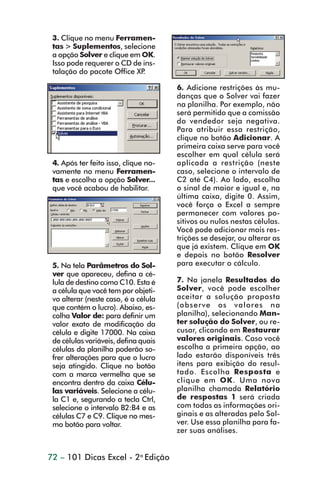 3. Clique no menu Ferramen-
                 tas > Suplementos, selecione
                 a opção Solver e clique em OK.
                 Isso pode requerer o CD de ins-
                 talação do pacote Office XP.

                                                      6. Adicione restrições às mu-
                                                      danças que o Solver vai fazer
                                                      na planilha. Por exemplo, não
                                                      será permitido que a comissão
                                                      do vendedor seja negativa.
                                                      Para atribuir essa restrição,
                                                      clique no botão Adicionar. A
                                                      primeira caixa serve para você
                                                      escolher em qual célula será
                 4. Após ter feito isso, clique no-   aplicada a restrição (neste
                 vamente no menu Ferramen-            caso, selecione o intervalo de
                 tas e escolha a opção Solver...      C2 até C4). Ao lado, escolha
                 que você acabou de habilitar.        o sinal de maior e igual e, na
                                                      última caixa, digite 0. Assim,
                                                      você força o Excel a sempre
                                                      permanecer com valores po-
                                                      sitivos ou nulos nestas células.
                                                      Você pode adicionar mais res-
                                                      trições se desejar, ou alterar as
                                                      que já existem. Clique em OK
                                                      e depois no botão Resolver
                 5. Na tela Parâmetros do Sol-        para executar o cálculo.
                 ver que apareceu, defina a cé-
                 lula de destino como C10. Esta é     7. Na janela Resultados do
                 a célula que você tem por objeti-    Solver, você pode escolher
                 vo alterar (neste caso, é a célula   aceitar a solução proposta
                 que contém o lucro). Abaixo, es-     (observe os valores na
                 colha Valor de: para definir um      planilha), selecionando Man-
                 valor exato de modificação da        ter solução do Solver, ou re-
                 célula e digite 17000. Na caixa      cusar, clicando em Restaurar
                 de células variáveis, defina quais   valores originais. Caso você
                 células da planilha poderão so-      escolha a primeira opção, ao
                 frer alterações para que o lucro     lado estarão disponíveis três
                 seja atingido. Clique no botão       itens para exibição do resul-
                 com a marca vermelha que se          tado. Escolha Resposta e
                 encontra dentro da caixa Célu-       clique em OK. Uma nova
                 las variáveis. Selecione a célu-     planilha chamada Relatório
                 la C1 e, segurando a tecla Ctrl,     de respostas 1 será criada
                 selecione o intervalo B2:B4 e as     com todas as informações ori-
                 células C7 e C9. Clique no mes-      ginais e as alteradas pelo Sol-
                 mo botão para voltar.                ver. Use essa planilha para fa-
                                                      zer suas análises.


                72 – 101 Dicas Excel - 2a Edição



dica73_78.p65                         72                           29/6/2004, 17:24
 