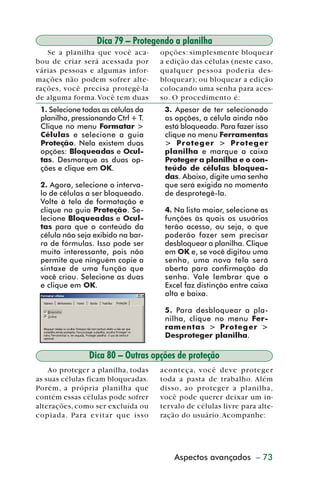 Dica 79 – Protegendo a planilha
            Se a planilha que você aca-       opções: simplesmente bloquear
         bou de criar será acessada por       a edição das células (neste caso,
         várias pessoas e algumas infor-      qualquer pessoa poder ia des-
         mações não podem sofrer alte-        bloquear); ou bloquear a edição
         rações, você precisa protegê-la      colocando uma senha para aces-
         de alguma forma. Você tem duas       so. O procedimento é:
           1. Selecione todas as células da    3. Apesar de ter selecionado
           planilha, pressionando Ctrl + T.    as opções, a célula ainda não
           Clique no menu Formatar >           está bloqueada. Para fazer isso
           Células e selecione a guia          clique no menu Ferramentas
           Proteção. Nela existem duas         > Proteger > Proteger
           opções: Bloqueadas e Ocul-          planilha e marque a caixa
           tas. Desmarque as duas op-          Proteger a planilha e o con-
           ções e clique em OK.                teúdo de células bloquea-
                                               das. Abaixo, digite uma senha
           2. Agora, selecione o interva-      que será exigida no momento
           lo de células a ser bloqueado.      de desprotegê-la.
           Volte à tela de formatação e
           clique na guia Proteção. Se-        4. Na lista maior, selecione as
           lecione Bloqueadas e Ocul-          funções às quais os usuários
           tas para que o conteúdo da          terão acesso, ou seja, o que
           célula não seja exibido na bar-     poderão fazer sem precisar
           ra de fórmulas. Isso pode ser       desbloquear a planilha. Clique
           muito interessante, pois não        em OK e, se você digitou uma
           permite que ninguém copie a         senha, uma nova tela será
           sintaxe de uma função que           aberta para confirmação da
           você criou. Selecione as duas       senha. Vale lembrar que o
           e clique em OK.                     Excel faz distinção entre caixa
                                               alta e baixa.

                                               5. Para desbloquear a pla-
                                               nilha, clique no menu Fer-
                                               ramentas > Proteger >
                                               Desproteger planilha.

                          Dica 80 – Outras opções de proteção
             Ao proteger a planilha, todas    aconteça, você deve proteger
         as suas células ficam bloqueadas.    toda a pasta de trabalho. Além
         Porém, a própria planilha que        disso, ao proteger a planilha,
         contém essas células pode sofrer     você pode querer deixar um in-
         alterações, como ser excluída ou     tervalo de células livre para alte-
         copiada. Para e vitar que isso       ração do usuário. Acompanhe:




                                                  Aspectos avançados – 73



dica79_83.p65                     73                            29/6/2004, 17:29
 