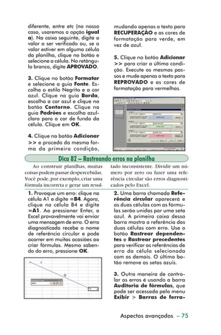 diferente, entre etc (no nosso       mudando apenas o texto para
           caso, usaremos a opção igual         RECUPERAÇÃO e as cores de
           a). Na caixa seguinte, digite o      formatação para verde, em
           valor a ser verificado ou, se o      vez de azul.
           valor estiver em alguma célula
           da planilha, clique no botão e       5. Clique no botão Adicionar
           selecione a célula. No retângu-
                                                >> para criar a última condi-
           lo branco, digite APROVADO.
                                                ção. Execute os mesmos pas-
           3. Clique no botão Formatar          sos e mude apenas o texto para
           e selecione a guia Fonte. Es-        REPROVADO e as cores de
           colha o estilo Negrito e a cor       formatação para vermelhas.
           azul. Clique na guia Borda,
           escolha a cor azul e clique no
           botão Contorno. Clique na
           guia Padrões e escolha azul-
           claro para a cor de fundo da
           célula. Clique em OK.

           4. Clique no botão Adicionar
           >> e proceda da mesma for-
           ma da primeira condição,

                        Dica 82 – Rastreando erros na planilha
             Ao construir planilhas, muitas    tado inconsistente. Dividir um nú-
         coisas podem passar despercebidas.    mero por zero ou fazer uma refe-
         Você pode, por exemplo, criar uma     rência circular são erros diagnosti-
         fórmula incorreta e gerar um resul-   cados pelo Excel.
           1. Provoque um erro: clique na       2. Uma barra chamada Refe-
           célula A1 e digite =B4. Agora,       rência circular aparecerá e
           clique na célula B4 e digite         as duas células com as fórmu-
           =A1. Ao pressionar Enter, o          las serão unidas por uma seta
           Excel provavelmente vai enviar       azul. A primeira caixa dessa
           uma mensagem de erro. O erro         barra mostra a referência das
           diagnosticado recebe o nome          duas células com erro. Use o
           de referência circular e pode        botão Rastrear dependen-
           ocorrer em muitas ocasiões ao        tes e Rastrear precedentes
           criar fórmulas. Mesmo saben-         para verificar as referências de
           do do erro, pressione OK.            erro da célula selecionada
                                                com as demais. O último bo-
                                                tão remove as setas azuis.

                                                3. Outra maneira de contro-
                                                lar os erros é usando a barra
                                                Auditoria de fórmulas, que
                                                pode ser acessada pelo menu
                                                Exibir > Barras de ferra-


                                                   Aspectos avançados – 75



dica79_83.p65                     75                             29/6/2004, 17:29
 