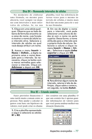 Dica 84 – Nomeando intervalos de células
             N o m o m e n t o d e e l a b o ra r   planilha, você faz referência di-
         uma fórmula, ou mesmo para                 versas vezes para o mesmo in-
         alterá-la, você sempre vai depa-           tervalo de células, é muito mais
         rar com intervalos e mais inter-           fácil dar um nome para ele e usá-
         valos de células. Se, na sua               lo nas fórmulas.
           1. Clique em uma célula qual-             3. Em vez de digitar o nome
           quer. Observe que ao lado da              para o intervalo, você pode
           barra de fórmulas encontra-se             selecionar uma coluna de da-
           a caixa de nome, cuja função              dos já com o nome na parte
           é mostrar o nome da célula ou             superior. Dessa forma, o nome
           o intervalo ativo. Selecione o            atribuído para o intervalo será
           intervalo de células ao qual              o próprio título da coluna. Se-
           você deseja atribuir um nome.             lecione a coluna e clique no
                                                     menu Inserir > Nome > Cri-
           2. Acesse o menu Inserir >                ar.... Selecione a opção Linha
           Nome > Definir... e digite na             superior e clique em OK.
           primeira caixa o nome dese-
           jado para o intervalo. Se ne-
           cessário, clique no botão com
           a marca vermelha para sele-
           cionar o intervalo. Clique em
           Adicionar e depois em OK.




                                                     4. Para eliminar algum nome de
                                                     intervalo, retorne à tela de de-
                                                     finição, clique sobre o nome e,
                                                     em seguida, no botão Excluir.
                                  Dica 85 – Criando cenários
             Fazer previsões financeiras é          dos cenários em uma planilha. O
         uma tarefa muito comum entre as            que um cenário faz é apenas guar-
         pessoas. Para ajudar a calcular os         dar informações de valores para
         gastos com base em hipóteses de            que você possa analisar melhor sua
         valores, você pode criar os chama-         situação financeira.

           1. Crie a planilha apresentada
           a seguir e selecione as células
           B1 e B2.




                                                        Aspectos avançados – 77



dica84_101.p65                       77                              29/6/2004, 17:35
 