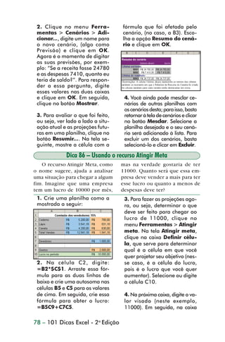 2. Clique no menu Ferra-           fórmula que foi afetada pelo
                  mentas > Cenários > Adi-           cenário, (no caso, a B3). Esco-
                  cionar..., digite um nome para     lha a opção Resumo do cená-
                  o novo cenário, (algo como         rio e clique em OK.
                  Previsão) e clique em OK.
                  Agora é o momento de digitar
                  as suas previsões, por exem-
                  plo: “Se a receita fosse 24780
                  e as despesas 7410, quanto eu
                  teria de saldo?”. Para respon-
                  der a essa pergunta, digite
                  esses valores nas duas caixas
                  e clique em OK. Em seguida,         4. Você ainda pode mesclar ce-
                  clique no botão Mostrar.            nários de outras planilhas com
                                                      os cenários desta; para isso, basta
                  3. Para avaliar o que foi feito,    retornar à tela de cenários e clicar
                  ou seja, ver lado a lado a situ-    no botão Mesclar. Selecione a
                  ação atual e as projeções futu-     planilha desejada e o seu cená-
                  ras em uma planilha, clique no      rio será adicionado à lista. Para
                  botão Resumir.... Na tela se-       excluir um dos cenários, basta
                  guinte, mostre a célula com a       selecioná-lo e clicar em Excluir.

                               Dica 86 – Usando o recurso Atingir Meta
                    O recurso Atingir Meta, como     mas na verdade gostaria de ter
                 o nome sugere, ajuda a analisar     11000. Quanto será que essa em-
                 uma situação para chegar a algum    presa deve vender a mais para ter
                 fim. Imagine que uma empresa        esse lucro ou quanto a menos de
                 tem um lucro de 10000 por mês,      despesas deve ter?
                  1. Crie uma planilha como a         3. Para fazer as projeções ago-
                  mostrada a seguir:                  ra, ou seja, determinar o que
                                                      deve ser feito para chegar ao
                                                      lucro de 11000, clique no
                                                      menu Ferramentas > Atingir
                                                      meta. Na tela Atingir meta,
                                                      clique na caixa Definir célu-
                                                      la, que serve para determinar
                                                      qual é a célula em que você
                                                      quer projetar seu objetivo (nes-
                  2. Na célula C2, digite:            se caso, é a célula do lucro,
                  =B2*$C$1. Arraste essa fór-         pois é o lucro que você quer
                  mula para as duas linhas de         aumentar). Selecione ou digite
                  baixo e crie uma autosoma nas       a célula C10.
                  células B5 e C5 para os valores
                  de cima. Em seguida, crie essa      4. Na próxima caixa, digite o va-
                  fórmula para obter o lucro:         lor visado (neste exemplo,
                  =B5C9+C7C5.                         11000). Em seguida, na caixa

                 78 – 101 Dicas Excel - 2a Edição



dica84_101.p65                        78                            29/6/2004, 17:35
 
