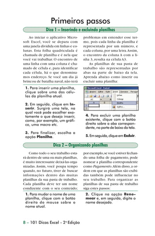 Primeiros passos
                               Dica 1 – Inserindo e excluindo planilhas
                    Ao iniciar o aplicativo Micro-     problemas em entender esse ter-
                soft Excel, você se depara com         mo, pois cada linha da planilha é
                uma janela dividida em linhas e co-    representada por um número, e
                lunas. Esta folha quadriculada é       cada coluna, por uma letra. Assim,
                chamada de planilha e é nela que       o encontro da coluna A com a li-
                você vai trabalhar. O encontro de      nha 3, resulta na célula A3.
                uma linha com uma coluna é cha-           As planilhas de sua pasta de
                mado de célula e, para identificar     trabalho são representadas por
                cada célula, há o que denomina-        abas na parte de baixo da tela.
                mos endereço. Se você um dia já        Aprenda abaixo como inserir ou
                brincou de batalha naval, não terá     excluir uma planilha:
                 1. Para inserir uma planilha,
                 clique sobre uma das célu-
                 las da planilha atual.

                 2. Em seguida, clique em In-
                 serir. Surgirá uma tela, na
                 qual você pode escolher exa-
                 tamente o que deseja inserir,          4. Para excluir uma planilha
                 como, por exemplo, um gráfi-           existente, clique com o botão
                 co, uma macro etc.                     direito sobre a aba correspon-
                                                        dente, na parte de baixo da tela.
                 3. Para finalizar, escolha a
                 opção Planilha.                        5. Em seguida, clique em Excluir.

                                   Dica 2 – Organizando planilhas
                    Como todo o seu trabalho esta-     por exemplo, se você estiver fechan-
                rá dentro de uma ou mais planilhas,    do uma folha de pagamento, pode
                é muito interessante deixá-las orga-   nomear a planilha correspondente
                nizadas. Assim, você poupa tempo       como Pagamento. Além disso, a or-
                quando, no futuro, tiver de buscar     dem em que as planilhas são exibi-
                informações dentro das muitas          das também pode influenciar no
                planilhas da sua pasta de trabalho.    seu trabalho. Para organizar as
                Cada planilha deve ter um nome         planilhas de sua pasta de trabalho
                condizente com o seu conteúdo;         siga estes passos:
                 1. Para mudar o nome de uma            2. Clique na opção Reno-
                 planilha, clique com o botão           mear e, em seguida, digite o
                 direito do mouse sobre o               nome desejado.
                 nome atual.



                8 – 101 Dicas Excel - 2a Edição



dica01_20.p65                         8                              29/6/2004, 16:02
 
