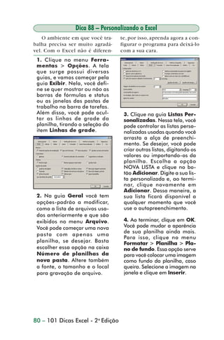 Dica 88 – Personalizando o Excel
                     O ambiente em que você tra-    te, por isso, aprenda agora a con-
                 balha precisa ser muito agradá-    figurar o programa para deixá-lo
                 vel. Com o Excel não é diferen-    com a sua cara.
                  1. Clique no menu Ferra-
                  mentas > Opções. A tela
                  que surge possui diversas
                  guias, e vamos começar pela
                  guia Exibir. Nela, você defi-
                  ne se quer mostrar ou não as
                  barras de fórmulas e status
                  ou as janelas das pastas de
                  trabalho na barra de tarefas.
                  Além disso, você pode ocul-        3. Clique na guia Listas Per-
                  tar as linhas de grade da          sonalizadas. Nessa tela, você
                  planilha, tirando a seleção do     pode controlar as listas perso-
                  item Linhas de grade.              nalizadas usadas quando você
                                                     arrasta a alça de preenchi-
                                                     mento. Se desejar, você pode
                                                     criar outras listas, digitando os
                                                     valores ou importando-os da
                                                     planilha. Escolha a opção
                                                     NOVA LISTA e clique no bo-
                                                     tão Adicionar. Digite a sua lis-
                                                     ta personalizada e, ao termi-
                                                     nar, clique novamente em
                                                     Adicionar. Dessa maneira, a
                  2. Na guia Geral você tem          sua lista ficará disponível a
                  opções-padrão a modificar,         qualquer momento que você
                  como a lista de arquivos usa-      use o autopreenchimento.
                  dos anteriormente e que são
                  exibidos no menu Arquivo.          4. Ao terminar, clique em OK.
                  Você pode começar uma nova         Você pode mudar a aparência
                                                     de sua planilha ainda mais.
                  pasta com apenas uma
                                                     Para isso, clique no menu
                  planilha, se desejar. Basta        Formatar > Planilha > Pla-
                  escolher essa opção na caixa       no de fundo. Essa opção serve
                  Número de planilhas da             para você colocar uma imagem
                  nova pasta. Altere também          como fundo da planilha, caso
                  a fonte, o tamanho e o local       queira. Selecione a imagem na
                  para gravação de arquivo.          janela e clique em Inserir.




                 80 – 101 Dicas Excel - 2a Edição



dica84_101.p65                      80                            29/6/2004, 17:35
 