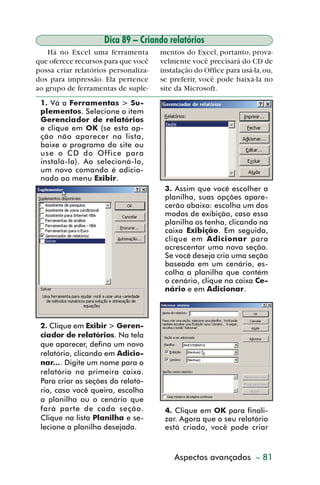 Dica 89 – Criando relatórios
             Há no Excel uma ferramenta        mentos do Excel, portanto, prova-
         que oferece recursos para que você    velmente você precisará do CD de
         possa criar relatórios personaliza-   instalação do Office para usá-la, ou,
         dos para impressão. Ela pertence      se preferir, você pode baixá-la no
         ao grupo de ferramentas de suple-     site da Microsoft.
           1. Vá a Ferramentas > Su-
           plementos. Selecione o item
           Gerenciador de relatórios
           e clique em OK (se esta op-
           ção não aparecer na lista,
           baixe o programa do site ou
           use o CD do Office para
           instalá-la). Ao selecioná-lo,
           um novo comando é adicio-
           nado ao menu Exibir.
                                                3. Assim que você escolher a
                                                planilha, suas opções apare-
                                                cerão abaixo: escolha um dos
                                                modos de exibição, caso essa
                                                planilha os tenha, clicando na
                                                caixa Exibição. Em seguida,
                                                clique em Adicionar para
                                                acrescentar uma nova seção.
                                                Se você deseja cria uma seção
                                                baseada em um cenário, es-
                                                colha a planilha que contém
                                                o cenário, clique na caixa Ce-
                                                nário e em Adicionar.



           2. Clique em Exibir > Geren-
           ciador de relatórios. Na tela
           que aparecer, defina um novo
           relatório, clicando em Adicio-
           nar.... Digite um nome para o
           relatório na primeira caixa.
           Para criar as seções do relató-
           rio, caso você queira, escolha
           a planilha ou o cenário que
           fará parte de cada seção.            4. Clique em OK para finali-
           Clique na lista Planilha e se-       zar. Agora que o seu relatório
           lecione a planilha desejada.         está criado, você pode criar



                                                   Aspectos avançados – 81



dica84_101.p65                    81                              29/6/2004, 17:35
 