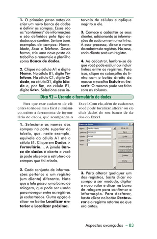 1. O primeiro passo antes de         tervalo de células e aplique
           criar um novo banco de dados         negrito a ele.
           é definir os campos. Esses são
           os “containers” de informações       3. Comece a cadastrar os seus
           e são definidos pelo tipo de         clientes, adicionando as informa-
           dados que contêm. Seriam bons        ções de cada um em uma linha.
           exemplos de campos: Nome,            A esse processo, dá-se o nome
           Idade, Sexo e Telefone. Dessa        de cadastro de registros. No caso,
           forma, crie uma nova pasta de        cada cliente será um registro.
           trabalho e renomeie a planilha
           como Banco de dados.                 4. Ao cadastrar, lembre-se de
                                                que você pode excluir ou incluir
           2. Clique na célula A1 e digite      linhas entre os registros. Para
           Nome. Na célula B1, digite Te-       isso, clique no cabeçalho da li-
           lefone. Na célula C1, digite Ci-     nha com o botão direito do
           dade, na célula D1, digite Ida-      mouse e escolha Excluir ou In-
           de e, por fim, na célula E1,         serir. O mesmo pode ser feito
           digite Sexo. Selecione esse in-      com as colunas.
                       Dica 92 – Usando o formulário de dados
             Para que este cadastro de cli-    Excel. Com ela, além de cadastrar,
         entes torne-se mais fácil e dinâmi-   você pode localizar, alterar ou ex-
         co, existe a ferramenta de formu-     cluir dados do seu banco de da-
         lário de dados, que acompanha o       dos do Excel.

           1. Selecione os nomes dos
           campos na parte superior da
           tabela, que, neste exemplo,
           equivale da célula A1 até a
           célula E1. Clique em Dados >
           Formulário.... A janela Ban-
           co de dados é aberta e você
           já pode observar a estrutura de
           campos que foi criada.

           2. Cada conjunto de informa-
           ções pertence a um registro          3. Para alterar qualquer um
           (um cliente) diferente. Note         dos registros, basta clicar no
                                                campo a ser mudado, digitar
           que a tela possui uma barra de
                                                o novo valor e clicar na barra
           rolagem, que pode ser usada          de rolagem para confirmar a
           para navegar entre os registros      informação. Para desfazer,
           já cadastrados. Outra opção é        basta clicar no botão Restau-
           clicar no botão Localizar an-        rar e o registro retorna ao que
           terior e Localizar próxima.          era antes.




                                                   Aspectos avançados – 83



dica84_101.p65                    83                             29/6/2004, 17:35
 