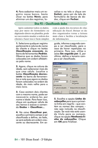 4. Para cadastrar mais um re-        calize-o na tela e clique em
                  gistro nesse banco, basta            Excluir; para sair da tela do
                  clicar no botão Novo; para           formulário de banco de da-
                  eliminar um dos registros, lo-       dos, clique em Fechar.

                                    Dica 93 – Classificando dados
                     Após cadastrar todos os dados,   com a ajuda dos recursos de clas-
                 seja por meio do formulário ou       sificação do Excel. Deixar os da-
                 digitando direto na planilha, pode   dos organizados torna a leitura
                 ser necessário mudar a ordem dos     mais clara e facilita a localização
                 clientes. Fazer isso é bem simples   de informações.
                  1. Selecione qualquer registro       guida, informe o segundo cam-
                  pertencente à coluna do nome         po a ser classificado, para o
                  do cliente e clique no botão         caso de haver repetições no
                  Classificação crescente, da          primeiro. Para isso, utilize a
                  barra de ferramentas Padrão.         caixa Em seguida por. E, por
                  Observe que os dados foram           último, defina o terceiro cam-
                  colocados em ordem alfabéti-         po a ser classificado.
                  ca pelo nome.

                  2. Agora, clique na coluna de
                  idade, sem selecionar mais do
                  que uma célula. Localize o
                  botão Classificação decres-
                  cente na barra de ferramen-
                  tas e note que agora os dados
                  foram colocados na ordem da
                  idade, do mais velho para o
                  mais novo.

                  3. Caso existam dois clientes
                  com o mesmo nome, pode ser
                  necessário ordená-los por
                  nome e idade. Para fazer isso,       5. Escolha a opção Linha de
                  clique em qualquer célula de         cabeçalho para que a primei-
                  seu banco e acesse o coman-          ra linha em negrito – que con-
                  do Dados > Classificar....           tém os nomes dos campos –
                                                       não seja incluída na classifi-
                  4. Na caixa Classificar por,         cação. Se você não está usan-
                  escolha o primeiro campo a ser       do título para os campos,
                  classificado e defina, ao lado,      clique na opção Nenhuma li-
                  se será exibido em ordem cres-       nha de cabeçalho. Clique
                  cente ou decrescente. Em se-         em OK para finalizar.




                 84 – 101 Dicas Excel - 2a Edição



dica84_101.p65                        84                            29/6/2004, 17:35
 