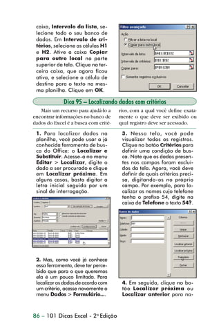 caixa, Intervalo da lista, se-
                  lecione todo o seu banco de
                  dados. Em Intervalo de cri-
                  térios, selecione as células H1
                  e H2. Ative a caixa Copiar
                  para outro local na parte
                  superior da tela. Clique na ter-
                  ceira caixa, que agora ficou
                  ativa, e selecione a célula de
                  destino para o texto na mes-
                  ma planilha. Clique em OK.

                              Dica 95 – Localizando dados com critérios
                    Mais um recurso para ajudá-lo a    rios, com a qual você define exata-
                 encontrar informações no banco de     mente o que deve ser exibido ou
                 dados do Excel é a busca com crité-   qual registro deve ser acessado.

                  1. Para localizar dados na            3. Nessa tela, você pode
                  planilha, você pode usar a já         visualizar todos os registros.
                  conhecida ferramenta de bus-          Clique no botão Critérios para
                  ca do Office: o Localizar e           definir uma condição de bus-
                  Substituir. Acesse-a no menu          ca. Note que os dados presen-
                  Editar > Localizar, digite o          tes nos campos foram excluí-
                  dado a ser procurado e clique         dos da tela. Agora, você deve
                  em Localizar próxima. Em              definir de quais critérios preci-
                  alguns casos, basta digitar a         sa, digitando-os no próprio
                  letra inicial seguida por um          campo. Por exemplo, para lo-
                  sinal de interrogação.                calizar os nomes cujo telefone
                                                        tenha o prefixo 54, digite na
                                                        caixa de Telefone o texto 54?.




                  2. Mas, como você já conhece
                  essa ferramenta, deve ter perce-
                  bido que para o que queremos
                  ela é um pouco limitada. Para
                  localizar os dados de acordo com      4. Em seguida, clique no bo-
                  um critério, acesse novamente o       tão Localizar próxima ou
                  menu Dados > Formulário....           Localizar anterior para na-



                 86 – 101 Dicas Excel - 2a Edição



dica84_101.p65                        86                             29/6/2004, 17:35
 