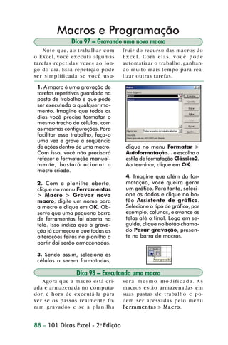 Macros e Programação
                                Dica 97 – Gravando uma nova macro
                    Note que, ao trabalhar com      fruir do recurso das macros do
                 o Excel, você executa algumas      Excel. Com elas, você pode
                 tarefas repetidas vezes ao lon-    automatizar o trabalho, ganhan-
                 go do dia. Essa repetição pode     do muito mais tempo para rea-
                 ser simplificada se você usu-      lizar outras tarefas.

                  1. A macro é uma gravação de
                  tarefas repetitivas guardada na
                  pasta de trabalho e que pode
                  ser executada a qualquer mo-
                  mento. Imagine que todos os
                  dias você precise formatar o
                  mesmo trecho de células, com
                  as mesmas configurações. Para
                  facilitar esse trabalho, faça-o
                  uma vez e grave a seqüência
                  de ações dentro de uma macro.      clique no menu Formatar >
                  Com isso, você não precisará       Autoformatação... e escolha o
                  refazer a formatação manual-       estilo de formatação Clássico2.
                  mente, bastará acionar a           Ao terminar, clique em OK.
                  macro criada.
                                                     4. Imagine que além da for-
                  2. Com a planilha aberta,          matação, você queira gerar
                  clique no menu Ferramentas         um gráfico. Para tanto, seleci-
                  > Macro > Gravar nova              one os dados e clique no bo-
                  macro, digite um nome para         tão Assistente de gráfico.
                  a macro e clique em OK. Ob-        Selecione o tipo de gráfico, por
                  serve que uma pequena barra        exemplo, colunas, e avance as
                  de ferramentas foi aberta na       telas até o final. Logo em se-
                  tela. Isso indica que a grava-     guida, clique no botão chama-
                  ção já começou e que todas as      do Parar gravação, presen-
                  alterações feitas na planilha a    te na barra de macros.
                  partir daí serão armazenadas.

                  3. Sendo assim, selecione as
                  células a serem formatadas,

                                  Dica 98 – Executando uma macro
                    Agora que a macro está cri-     será mesmo modificada. As
                 ada e armazenada no computa-       macros estão armazenadas em
                 dor, é hora de executá-la para     suas pastas de trabalho e po-
                 ver se os passos realmente fo-     dem ser acessadas pelo menu
                 ram gravados e se a planilha       F e r r amentas > M a c r o .
                                                                            ro


                 88 – 101 Dicas Excel - 2a Edição



dica84_101.p65                       88                           29/6/2004, 17:35
 