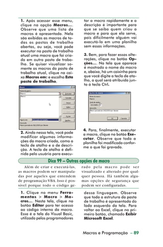 1. Após acessar esse menu,        tar a macro rapidamente e a
           clique na opção Macros....        descrição é importante para
           Observe que uma lista de          que se saiba quem criou a
           macros é apresentada. Nela        macro e para que ela serve,
           são exibidas as macros de to-     pois dificilmente alguém vai
           das as pastas de trabalho         executá-la em uma planilha
           abertas, ou seja, você pode       sem essas informações.
           executar na pasta de trabalho
           atual uma macro que foi cria-     3. Bem, para fazer essas alte-
           da em outra pasta de traba-       rações, clique no botão Op-
           lho. Se quiser visualizar so-     ções.... Na tela que aparece
           mente as macros da pasta de       é mostrado o nome da macro
           trabalho atual, clique na cai-    e, abaixo, há um caixinha para
           xa Macros em: e escolha Esta      que você digite a tecla de ata-
           pasta de trabalho.                lho, a qual será atribuída jun-
                                             to à tecla Ctrl.




                                            4. Para, finalmente, executar
           2. Ainda nessa tela, você pode   a macro, clique no botão Exe-
           modificar algumas informa-       cutar. Observe que toda a
           ções da macro criada, como a     planilha foi modificada confor-
           tecla de atalho e a de descri-   me o que foi gravado.
           ção. A tecla de atalho é defi-
           nida pelo usuário para execu-
                          Dica 99 – Outras opções de macro
            Além de criar e executá-las,    rado pela macro pode ser
         as macros podem ser manipula-      visualizado e alterado por qual-
         das por aqueles que entendem       quer pessoa. Há também algu-
         de programação VBA. Isso é pos-    mas opções de segurança que
         sível porque todo o código ge-     podem ser configuradas.
           1. Clique no menu Ferra-          dessa linguagem. Observe
           mentas > Macro > Ma-              que toda a estrutura da pasta
           cros.... Nesta tela, clique no    de trabalho é apresentada do
           botão Editar para ter acesso      lado esquerdo da tela. Para
           ao código interno da macro.       voltar ao Excel, clique no pri-
           Essa é a tela do Visual Basic,    meiro botão, chamado Exibir
           utilizada pelos programadores     Microsoft Excel.


                                            Macros e Programação – 89
                                              Aspectos avançados



dica84_101.p65                   89                          29/6/2004, 17:35
 