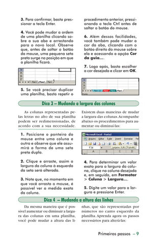 3. Para confirmar, basta pres-       procedimento anterior, pressi-
           sionar a tecla Enter.                onando a tecla Ctrl antes de
                                                soltar o botão do mouse.
           4. Você pode mudar a ordem
           de uma planilha clicando so-         6. Além dessas facilidades,
           bre a sua aba e arrastando           você também pode mudar a
           para o novo local. Observe           cor da aba, clicando com o
           que, antes de soltar o botão         botão direito do mouse sobre
           do mouse, uma pequena seta           ela e acessando a opção Cor
           preta surge na posição em que        da guia....
           a planilha ficará.
                                                7. Logo após, basta escolher
                                                a cor desejada e clicar em OK.



           5. Se você precisar duplicar
           uma planilha, basta repetir o

                       Dica 3 – Mudando a largura das colunas
             As colunas representadas pe-      Existem duas maneiras de mudar
         las letras no alto de sua planilha    a largura das colunas. Acompanhe
         podem ser redimensionadas, de         abaixo os procedimentos para au-
         acordo com a sua necessidade.         mentar ou diminuí-las:

           1. Posicione o ponteiro do
           mouse entre uma coluna e
           outra e observe que ele assu-
           mirá a forma de uma seta
           preta dupla.

           2. Clique e arraste, assim a         4. Para determinar um valor
           largura da coluna à esquerda         exato para a largura da colu-
           da seta será alterada.               na, clique na coluna desejada
                                                e, em seguida, em Formatar
           3. Note que, no momento em           > Coluna > Largura....
           que você arrasta o mouse, é
           possível ver a medida exata          5. Digite um valor para a lar-
           da coluna.                           gura e pressione Enter.

                        Dica 4 – Mudando a altura das linhas
             Da mesma maneira que é pos-       nhas, que são representadas por
         sível aumentar ou diminuir a largu-   números no canto esquerdo da
         ra das colunas em uma planilha,       planilha. Aprenda agora os passos
         você pode mudar a altura das li-      necessários para alterá-las:


                                                        Primeiros passos – 9



dica01_20.p65                     9                             29/6/2004, 16:02
 