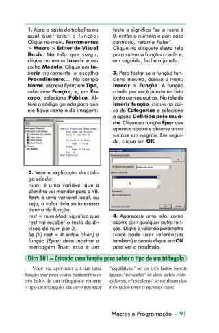 1. Abra a pasta de trabalho na          teste e significa “se o resto é
           qual quer criar a função.               0, então o número é par; caso
           Clique no menu Ferramentas              contrário, retorna False”.
           > Macro > Editor do Visual              Clique no disquete desta tela
           Basic. Na tela que surgir,              para salvar a função criada e,
           clique no menu Inserir e es-            em seguida, feche a janela.
           colha Módulo. Clique em In-
           serir novamente e escolha               3. Para testar se a função fun-
           Procedimento.... No campo               ciona mesmo, acesse o menu
           Nome, escreva Épar; em Tipo,            Inserir > Função. A função
           selecione Função; e, em Es-             criada por você já está na lista
           copo, selecione Público. Al-            junto com as outras. Na tela de
           tere o código gerado para que           Inserir função, clique na cai-
           ele fique como o da imagem:             xa de Categorias e selecione
                                                   a opção Definida pelo usuá-
                                                   rio. Clique na função Épar que
                                                   aparece abaixo e observe a sua
                                                   sintaxe em negrito. Em segui-
                                                   da, clique em OK.




           2. Veja a explicação do códi-
           go criado:
           num: é uma variável que a
           planilha vai mandar para o VB.
           Rest: é uma variável local, ou
           seja, o valor dela só interessa
           dentro da função.
           rest = num Mod: significa que           4. Aparecerá uma tela, como
           rest vai receber o resto da di-         ocorre com qualquer outra fun-
           visão de num por 2.                     ção. Digite o valor do parâmetro
           Se (If) rest = 0 então (then) a         (você pode usar referências
           função (Épar) deve mostrar a            também) e depois clique em OK
           mensagem True: esse é um                para ver o resultado.

           Dica 101 – Criando uma função para saber o tipo de um triângulo
             Você vai aprender a criar uma        “eqüilátero” se os três lados forem
         função que peça como parâmetros os       iguais, “isósceles” se dois deles coin-
         três lados de um triângulo e retorne     cidirem, e “escaleno” se nenhum dos
         o tipo de triângulo. Ela deve retornar   três lados tiver o mesmo valor.




                                                  Macros e Programação – 91
                                                    Aspectos avançados



dica84_101.p65                      91                                29/6/2004, 17:35
 