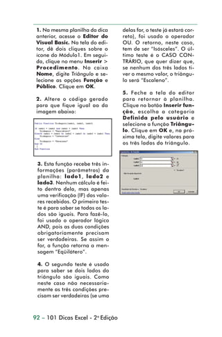 1. Na mesma planilha da dica      delas for, o teste já estará cor-
                  anterior, acesse o Editor do      reto), foi usado o operador
                  Visual Basic. Na tela do edi-     OU. O retorno, neste caso,
                  tor, dê dois cliques sobre o      tem de ser “Isósceles”. O úl-
                  ícone do Módulo1. Em segui-       timo teste é o CASO CON-
                  da, clique no menu Inserir >      TRÁRIO, que quer dizer que,
                  Procedimento. Na caixa            se nenhum dos três lados ti-
                  Nome, digite Triângulo e se-      ver o mesmo valor, o triângu-
                  lecione as opções Função e        lo será “Escaleno”.
                  Público. Clique em OK.
                                                    5. Feche a tela do editor
                  2. Altere o código gerado         para retornar à planilha.
                  para que fique igual ao da        Clique no botão Inserir fun-
                  imagem abaixo:                    ção, escolha a categoria
                                                    Definida pelo usuário e
                                                    selecione a função Triângu-
                                                    lo. Clique em OK e, na pró-
                                                    xima tela, digite valores para
                                                    os três lados do triângulo.



                  3. Esta função recebe três in-
                  formações (parâmetros) da
                  planilha: lado1, lado2 e
                  lado3. Nenhum cálculo é fei-
                  to dentro dela, mas apenas
                  uma verificação (IF) dos valo-
                  res recebidos. O primeiro tes-
                  te é para saber se todos os la-
                  dos são iguais. Para fazê-lo,
                  foi usado o operador lógico
                  AND, pois as duas condições
                  obrigatoriamente precisam
                  ser verdadeiras. Se assim o
                  for, a função retorna a men-
                  sagem “Eqüilátero”.

                  4. O segundo teste é usado
                  para saber se dois lados do
                  triângulo são iguais. Como
                  neste caso não necessaria-
                  mente as três condições pre-
                  cisam ser verdadeiras (se uma



                 92 – 101 Dicas Excel - 2a Edição



dica84_101.p65                       92                          29/6/2004, 17:35
 