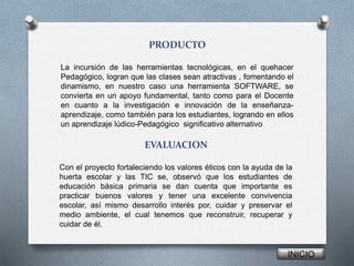 PRODUCTO
La incursión de las herramientas tecnológicas, en el quehacer
Pedagógico, logran que las clases sean atractivas , fomentando el
dinamismo, en nuestro caso una herramienta SOFTWARE, se
convierta en un apoyo fundamental, tanto como para el Docente
en cuanto a la investigación e innovación de la enseñanza-
aprendizaje, como también para los estudiantes, logrando en ellos
un aprendizaje lúdico-Pedagógico significativo alternativo
INICIO
EVALUACION
Con el proyecto fortaleciendo los valores éticos con la ayuda de la
huerta escolar y las TIC se, observó que los estudiantes de
educación básica primaria se dan cuenta que importante es
practicar buenos valores y tener una excelente convivencia
escolar, así mismo desarrollo interés por, cuidar y preservar el
medio ambiente, el cual tenemos que reconstruir, recuperar y
cuidar de él.
 