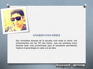 LIVARDO IVAN PEREZ
Soy normalista docente de la escuela rural mixta la cocha, mis
conocimientos con las TIC han hecho que mis practicas como
docente sean mas provechosas para el estudiante permitiendo
mejorar el aprendizaje en cada uno de ellos
DOCENTE
S
INICIO
 