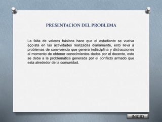 PRESENTACION DEL PROBLEMA
La falta de valores básicos hace que el estudiante se vuelva
egoísta en las actividades realizadas diariamente, esto lleva a
problemas de convivencia que genera indisciplina y distracciones
al momento de obtener conocimientos dados por el docente, esto
se debe a la problemática generada por el conflicto armado que
esta alrededor de la comunidad.
INICIO
 