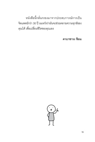 13
หนิ่ังสุือนิ่ี�กลี่ั�นิ่กรองมาจากปิระสุบการณ์การเปิ็นิ่
จิติแพทัย์กว่า 30 ปิี ผ่มหวังว่ามันิ่จะชุ่วยค์ลี่ายค์วามทัุกข์ของ
ค์ุณได้ เพื�อเปิลี่ี�ยนิ่ชุีวิติของค์ุณเอง
คาบาซาวะ ชีิอน
 