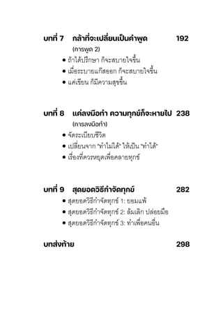 บทที่ 7 กล้าที่จะเปลี่ยนเป
็ นคําพูด 192
(การพูด 2)
•ถ้าได้ปิร้กษ์า ก็จะสุบายใจข้�นิ่
•เมื�อระบายแก�สุออก ก็จะสุบายใจข้�นิ่
•แค์่เขียนิ่ ก็มีค์วามสุุขข้�นิ่
บทที่ 8 แค่ลงมือทํา ความทุกข์ก็จะหายไป 238
(การลงมือทํา)
•จัดระเบียบชุีวิติ
•เปิลี่ี�ยนิ่จาก "ทัำไม่ได้" ให้เปิ็นิ่ "ทัำได้"
•เรื�องทัี�ค์วรหยุดเพื�อค์ลี่ายทัุกข์
บทที่ 9 สุดยอดวิธีกําจัดทุกข์ 282
•สุุดยอดวิธีกำจัดทัุกข์ 1: ยอมแพ้
•สุุดยอดวิธีกำจัดทัุกข์ 2: ลี่้มเลี่ิก ปิลี่่อยมือ
•สุุดยอดวิธีกำจัดทัุกข์ 3: ทัำเพื�อค์นิ่อื�นิ่
บทส่งท้าย 298
 