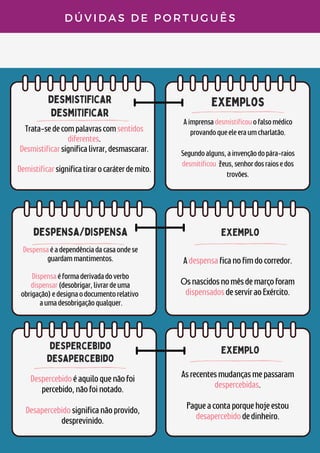 desmistificar
desmitificar
exemplos
despensa/dispensa
D Ú V I D A S D E P O R T U G U Ê S
Trata-sedecompalavrascomsentidos
diferentes.
Desmistificarsignificalivrar,desmascarar.


Demistificarsignificatirarocaráterdemito.


Aimprensadesmistificouofalsomédico
provandoqueeleeraumcharlatão.


Segundoalguns,ainvençãodopára-raios
desmitificou Zeus,senhordosraiosedos
trovões.
Despensaéadependênciadacasaondese
guardammantimentos.


Dispensaéformaderivadadoverbo
dispensar(desobrigar,livrardeuma
obrigação)edesignaodocumentorelativo
aumadesobrigaçãoqualquer.
exemplo
Adespensaficanofimdocorredor.


Osnascidosnomêsdemarçoforam
dispensadosdeserviraoExército.
despercebido
desapercebido
Despercebidoéaquiloquenãofoi
percebido,nãofoinotado.


Desapercebidosignificanãoprovido,
desprevinido.
exemplo
Asrecentesmudançasmepassaram
despercebidas.


Pagueacontaporquehojeestou
desapercebidodedinheiro.
 