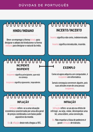 hindu/indiano incerto/incerto
incipiente
insipiente
D Ú V I D A S D E P O R T U G U Ê S
Deve-seempregaraformahindupara
designaroadeptodohinduísmoeaforma
indianoparadesignaronaturaldaíndia.
Incertosignificanãocerto,indeterminado.


Insertosignificaintroduzido,inserido.
Incipientesignificaprincipiante,queestá
nocomeço.


Insipientesignificaignorante,imprudente.


exemplo
Comosóagoraadquiriuumcomputador,é
incipienteeminformática.


Jamaisconseguiaconvenceralguém,pois
suasatitudeseramdeumapessoa
insipiente.
inflação
Inflaçãorefere-seaumasituação
econômicacaracterizadaporumaaltageral
depreçoscombinadaaumbaixopoder
aquisitivodamoeda.


Ex:Ainflaçãodestemêschegoua10%.
infração
Infraçãorefere-seaoatoouefeitode
infringir,ouseja,violar,desrespeitaruma
lei,umaordem,umaconvenção.


Ex:Nãorespeitarafaixadepedestresé
graveinfraçãodetrânsito.
 