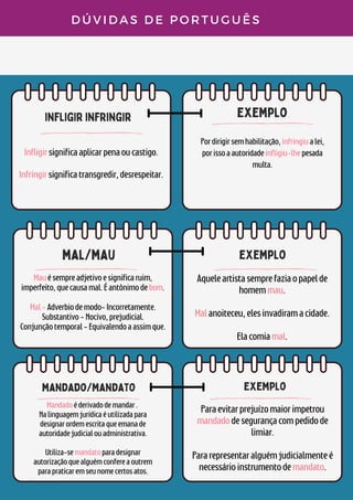 infligir infringir
exemplo
mal/mau
D Ú V I D A S D E P O R T U G U Ê S
Infligirsignificaaplicarpenaoucastigo.


Infringirsignificatransgredir,desrespeitar.
Pordirigirsemhabilitação,infringiualei,
porissoaautoridadeinfligiu-lhepesada
multa.
Mauésempreadjetivoesignificaruim,
imperfeito,quecausamal.Éantônimodebom.


Mal-Adverbiodemodo-Incorretamente.
Substantivo-Nocivo,prejudicial.
Conjunçãotemporal-Equivalendoaassimque.
exemplo
Aqueleartistasemprefaziaopapelde
homemmau.


Malanoiteceu,elesinvadiramacidade.


Elacomiamal.
mandado/mandato
Mandadoéderivadodemandar.
Nalinguagemjurídicaéutilizadapara
designarordemescritaqueemanade
autoridadejudicialouadministrativa.


Utiliza-semandatoparadesignar
autorizaçãoquealguémconfereaoutrem
parapraticaremseunomecertosatos.
exemplo
Paraevitarprejuízomaiorimpetrou
mandadodesegurançacompedidode
limiar.


Pararepresentaralguémjudicialmenteé
necessárioinstrumentodemandato.
 