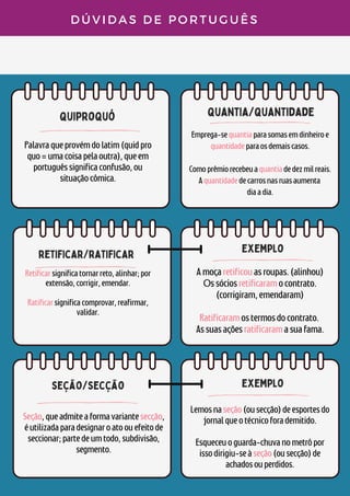 quiproquó
quantia/quantidade
retificar/ratificar
D Ú V I D A S D E P O R T U G U Ê S
Palavraqueprovémdolatim(quidpro
quo=umacoisapelaoutra),queem
portuguêssignificaconfusão,ou
situaçãocômica.
Emprega-sequantiaparasomasemdinheiroe
quantidadeparaosdemaiscasos.


Comoprêmiorecebeuaquantiadedezmilreais.
Aquantidadedecarrosnasruasaumenta
diaadia.
Retificarsignificatornarreto,alinhar;por
extensão,corrigir,emendar.


Ratificarsignificacomprovar,reafirmar,
validar.


exemplo
Amoçaretificouasroupas.(alinhou)
Ossóciosretificaramocontrato.
(corrigiram,emendaram)


Ratificaramostermosdocontrato.
Assuasaçõesratificaramasuafama.
seção/secção
Seção,queadmiteaformavariantesecção,
éutilizadaparadesignaroatoouefeitode
seccionar;partedeumtodo,subdivisão,
segmento.
exemplo
Lemosnaseção(ousecção)deesportesdo
jornalqueotécnicoforademitido.


Esqueceuoguarda-chuvanometrôpor
issodirigiu-seàseção(ousecção)de
achadosouperdidos.
 