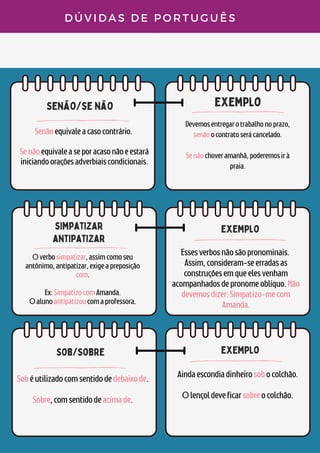 senão/se não
exemplo
simpatizar
antipatizar
D Ú V I D A S D E P O R T U G U Ê S
Senãoequivaleacasocontrário.


Senãoequivaleaseporacasonãoeestará
iniciandooraçõesadverbiaiscondicionais.


Devemosentregarotrabalhonoprazo,
senãoocontratoserácancelado.


Senãochoveramanhã,poderemosirà
praia.
Overbosimpatizar,assimcomoseu
antônimo,antipatizar,exigeapreposição
com.


Ex:SimpatizocomAmanda.
Oalunoantipatizoucomaprofessora.
exemplo
Essesverbosnãosãopronominais.
Assim,consideram-seerradasas
construçõesemqueelesvenham
acompanhadosdepronomeoblíquo.Não
devemosdizer:Simpatizo-mecom
Amanda.
sob/sobre
Sobéutilizadocomsentidodedebaixode.


Sobre,comsentidodeacimade.
exemplo
Aindaescondiadinheirosobocolchão.


Olençoldeveficarsobreocolchão.
 