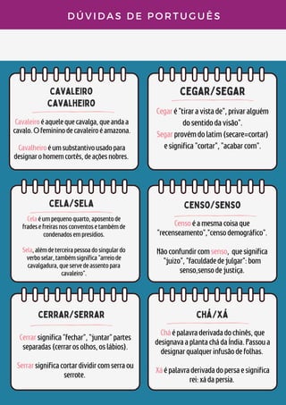 cavaleiro
cavalheiro
cegar/segar
D Ú V I D A S D E P O R T U G U Ê S
Cavaleiroéaquelequecavalga,queandaa
cavalo.Ofemininodecavaleiroéamazona.


Cavalheiroéumsubstantivousadopara
designarohomemcortês,deaçõesnobres.
Cegaré"tiraravistade",privaralguém
dosentidodavisão".
Segarprovémdolatim(secare=cortar)
esignifica"cortar","acabarcom".
Celaéumpequenoquarto,aposentode
fradesefreirasnosconventosetambémde
condenadosempresídios.


Sela,alémdeterceirapessoadosingulardo
verboselar,tambémsignifica"arreiode
cavalgadura,queservedeassentopara
cavaleiro".
cela/sela
censo/senso
Censoéamesmacoisaque
"recenseamento","censodemográfico".


Nãoconfundircomsenso, quesignifica
"juizo","faculdadedejulgar":bom
senso,sensodejustiça.
cerrar/serrar
Cerrarsignifica"fechar","juntar"partes
separadas(cerrarosolhos,oslábios).


Serrarsignificacortardividircomserraou
serrote.
chá/xá
Cháépalavraderivadadochinês,que
designavaaplantachádaÍndia.Passoua
designarqualquerinfusãodefolhas.


Xáépalavraderivadadopersaesignifica
rei:xádapersia.
 