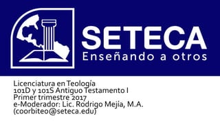 Licenciatura enTeología
101D y 101S AntiguoTestamento I
Primer trimestre 2017
e-Moderador: Lic. Rodrigo Mejía, M.A.
(coorbiteo@seteca.edu)
 
