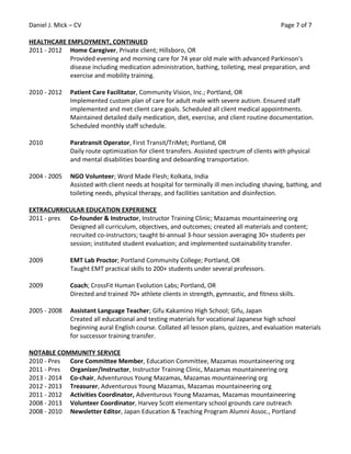Daniel J. Mick – CV Page 7 of 7
HEALTHCARE EMPLOYMENT, CONTINUED
2011 - 2012 Home Caregiver, Private client; Hillsboro, OR
Provided evening and morning care for 74 year old male with advanced Parkinson's
disease including medication administration, bathing, toileting, meal preparation, and
exercise and mobility training.
2010 - 2012 Patient Care Facilitator, Community Vision, Inc.; Portland, OR
Implemented custom plan of care for adult male with severe autism. Ensured staff
implemented and met client care goals. Scheduled all client medical appointments.
Maintained detailed daily medication, diet, exercise, and client routine documentation.
Scheduled monthly staff schedule.
2010 Paratransit Operator, First Transit/TriMet; Portland, OR
Daily route optimization for client transfers. Assisted spectrum of clients with physical
and mental disabilities boarding and deboarding transportation.
2004 - 2005 NGO Volunteer; Word Made Flesh; Kolkata, India
Assisted with client needs at hospital for terminally ill men including shaving, bathing, and
toileting needs, physical therapy, and facilities sanitation and disinfection.
EXTRACURRICULAR EDUCATION EXPERIENCE
2011 - pres Co-founder & Instructor, Instructor Training Clinic; Mazamas mountaineering org
Designed all curriculum, objectives, and outcomes; created all materials and content;
recruited co-instructors; taught bi-annual 3-hour session averaging 30+ students per
session; instituted student evaluation; and implemented sustainability transfer.
2009 EMT Lab Proctor; Portland Community College; Portland, OR
Taught EMT practical skills to 200+ students under several professors.
2009 Coach; CrossFit Human Evolution Labs; Portland, OR
Directed and trained 70+ athlete clients in strength, gymnastic, and fitness skills.
2005 - 2008 Assistant Language Teacher; Gifu Kakamino High School; Gifu, Japan
Created all educational and testing materials for vocational Japanese high school
beginning aural English course. Collated all lesson plans, quizzes, and evaluation materials
for successor training transfer.
NOTABLE COMMUNITY SERVICE
2010 - Pres Core Committee Member, Education Committee, Mazamas mountaineering org
2011 - Pres Organizer/Instructor, Instructor Training Clinic, Mazamas mountaineering org
2013 - 2014 Co-chair, Adventurous Young Mazamas, Mazamas mountaineering org
2012 - 2013 Treasurer, Adventurous Young Mazamas, Mazamas mountaineering org
2011 - 2012 Activities Coordinator, Adventurous Young Mazamas, Mazamas mountaineering
2008 - 2013 Volunteer Coordinator, Harvey Scott elementary school grounds care outreach
2008 - 2010 Newsletter Editor, Japan Education & Teaching Program Alumni Assoc., Portland
 