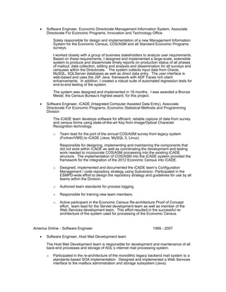 • Software Engineer, Economic Directorate Management Information System, Associate
Directorate For Economic Programs, Innovation and Technology Office
Solely responsible for design and implementation of a new Management Information
System for the Economic Census, COS/ASM and all Standard Economic Programs
surveys.
I worked closely with a group of business stakeholders to analyze user requirements.
Based on these requirements, I designed and implemented a large-scale, extensible
system to produce and disseminate timely reports on production status of all phases
of mailout, data collection, editing and analysis and dissemination for all surveys and
censuses within the Directorate. The system collects input data from Oracle,
MySQL, SQLServer databases as well as direct data entry. The user interface is
web-based and uses the JSF Java framework with ADF Faces rich client
enhancements. In addition, I created a robust suite of automated regression tests for
end-to-end testing of the system.
The system was designed and implemented in 18 months. I was awarded a Bronze
Medal, the Census Bureau's highest award, for this project.
• Software Engineer, iCADE (Integrated Computer Assisted Data Entry), Associate
Directorate For Economic Programs, Economic Statistical Methods and Programming
Division
The iCADE team develops software for efficient, reliable capture of data from survey
and census forms using state-of-the-art Key from Image/Optical Character
Recognition technology.
o Team lead for the port of the annual COS/ASM survey from legacy system
(Fortran/VMS) to iCADE (Java, MySQL 5, Linux).
Responsible for designing, implementing and maintaining the components that
did not exist within iCADE as well as coordinating the development and testing
work needed to incorporate COS/ASM processing into the existing iCADE
structure. The implementation of COS/ASM into the iCADE system provided the
framework for the integration of the 2012 Economic Census into iCADE.
o Designed, implemented and documented the iCADE team’s Configuration
Management / code repository strategy using Subversion. Participated in the
ESMPD-wide effort to design the repository strategy and guidelines for use by all
teams within the Division.
o Authored team standards for process logging.
o Responsible for training new team members.
o Active participant in the Economic Census Re-architecture Proof of Concept
effort; team lead for the Servlet development team as well as member of the
Web Services development team. This effort resulted in the successful re-
architecture of the system used for processing of the Economic Census.
America Online - Software Engineer 1999 - 2007
• Software Engineer, Host Mail Development team
The Host Mail Development team is responsible for development and maintenance of all
back-end processes and storage of AOL’s internet mail processing system.
o Participated in the re-architecture of the monolithic legacy backend mail system to a
standards-based SOA implementation. Designed and implemented a Web Services
interface to the mailbox administration and storage subsystem (Java).
 