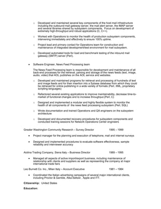 o Developed and maintained several key components of the host mail infrastructure
including the outbound mail gateway server, the mail alert server, the IMAP server
and several libraries shared by subsystem components. Focus on development of
extremely high-throughput and robust applications (C, C++).
o Worked with Operations to monitor the health of production subsystem components,
intervening immediately and effectively to ensure 100% uptime.
o Project lead and primary contact for Operations team for construction and
maintenance of integrated development/test environment for mail subsystem.
o Developed automated tools for load and benchmark testing of the inbound mail
gateway (SMTP) server (Perl).
• Software Engineer, News Feed Processing team
The News Feed Processing team is responsible for development and maintenance of all
back-end processes for the retrieval, parsing and storage of the news feeds (text, image,
audio, video) that AOL publishes on the AOL service and websites.
o Developed and maintained programs for retrieval and processing of hundreds of text
and image feeds and for their insertion into a Sybase database from which they could
be retrieved for online publishing in a wide variety of formats (Perl, XML, proprietary
scripting languages)
o Refactored several existing applications to improve maintainability, decrease time-to-
market of functional changes and to increase throughput.(Perl, C)
o Designed and implemented a modular and highly flexible system to monitor the
health of all components of the news feed processing subsystem (Perl, SQL)
o Wrote documentation and trained Operations and QA engineers on the subsystem
architecture
o Developed and documented recovery procedures for subsystem components and
conducted training sessions for Network Operations Center engineers
Greater Washington Community Research – Survey Director 1995 – 1999
• Project manager for the planning and execution of telephone, mail and internet surveys
• Designed and implemented procedures to evaluate software effectiveness, sample
reliability and interviewer accuracy
Aiolina Trading Company, Siena Italy – Business Director 1989 – 1995
• Managed all aspects of active import/export business, including maintenance of
relationship with clients and suppliers as well as representing the company at major
international trade fairs
Leo Burnett Co. Inc., Milan Italy – Account Executive 1981 – 1984
• Coordinated the Italian advertising campaigns of several major international clients,
including Proctor & Gamble, Alka-Seltzer, Apple and ITT.
Citizenship: United States
Education:
 