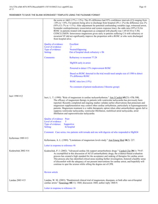 101e729e-a9d6-4076-907b-08acaebdd695-150710180423-lva1-app6892.doc Page 10
of 13
REMEMBER TO SAVE THE BLANK WORKSHEET TEMPLATE USING THE FILENAME FORMAT
Iseri 1990 #12
Kellerman 1989 #13
Kudenchuk 2002 #14
Landau 2003 #15
the scene or A&E (17% v 13%). The 4% difference had 95% confidence intervals (CI) ranging from
-10% to +18%. For patients being alive to discharge from hospital (4% v 2%) the difference was 2%
(95% CI -7% to +11%). After adjustment for potential confounding variables (age, witnessed arrest,
bystander cardiopulmonary resuscitation and system response time), the odds ratio (95% CI) for
ROSC in patients treated with magnesium as compared with placebo was 1.69 (0.54 to 5.30).
CONCLUSION: Intravenous magnesium given early in patients suffering CA with refractory or
recurrent VF did not significantly improve the proportion with a ROSC or who were discharged
from hospital alive.
Quality of evidence: Excellent
Level of evidence: 2
Type of evidence: Neutral/Opposing
Setting: Out of hospital shock refractory v fib
Comments: Refractory vs recurrent 77:28
MgSO4 early in arrest
Powered to detect 15% improvement ROSC
Based on ROSC detected in the trial would need sample size of 1500 to detect
5% difference ROSC
ROSC rates low (15%)
No comment of patient medications (?diuretic group)
Iseri, L. T. (1990). "Role of magnesium in cardiac tachyarrhythmias." Am J Cardiol 65(23): 47K-50K.
The efficacy of magnesium therapy in patients with ventricular tachycardia has previously been
reported. Recently completed and ongoing studies validate earlier observations that potassium and
magnesium supplementation may control other cardiac arrhythmias, particularly in hypomagnesemic
patients. Magnesium treatment is a viable therapeutic option when other antiarrhythmic agents fail to
suppress ventricular tachycardia, ventricular fibrillation, multifocal atrial tachycardia, atrial
fibrillation and supraventricular tachycardia.
Quality of evidence: Poor
Level of evidence: 5
Type of evidence: Supportive
Setting: In hospital
Comment: Case series, two patients with torsade and one with digoxin od who responded to MgSO4
Kellermann, A. L. (1989). "Limitations of magnesium levels study." Ann Emerg Med 18(2): 227.
Letter in response to reference #6
Kudenchuk, P. J. (2002). "Advanced cardiac life support antiarrhythmic drugs." Cardiol Clin 20(1): 79-87.
As exemplified in this discussion of ACLS antiarrhythmic drugs, the evidence-based evaluation
process has created a high standard for the acceptance and ranking of therapies for cardiac arrest.
This process also has identified critical areas needing further investigation, fostered a healthy sense
of discomfort with the adequacy of our present interventions for cardiac arrest, and hopefully will
continue to spur the science while sifting the dogma out of CPR.
Review article
Landau, W. M. (2003). "Randomized clinical trial of magnesium, diazepam, or both after out-of-hospital
cardiac arrest." Neurology 60(11): 1868; discussion 1868; author reply 1868-9.
Letter in response to reference 16
 