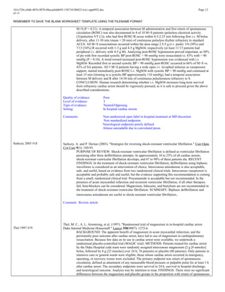101e729e-a9d6-4076-907b-08acaebdd695-150710180423-lva1-app6892.doc Page 12
of 13
REMEMBER TO SAVE THE BLANK WORKSHEET TEMPLATE USING THE FILENAME FORMAT
Sarkozy 2003 #18
Thel 1997 #19
M+S (P = 0.21). A temporal association between M administration and first return of spontaneous
circulation (ROSC) was also documented in 4 of 10 M+S patients (pulseless electrical activity
(3)/pulseless VT (1)), who had first ROSC/R occur within 0.5-2.25 min following first i.v. M bolus
delivery, after 11-30 min (mean = 20 min) of continuous pulseless rhythm refractory to standard
ACLS. All M+S resuscitations occurred within the dose range 2.5-5 g (i.v. push): 3/6 (50%) and
7/13 (54%) R occurred with 1-3 g and 4-5 g MgSO4, respectively (at least 11/13 patients had
peripheral i.v. delivery with 4-5 g M). Analyzing post-ROSC hypotension proved important, as 50%
of pts with first recorded systolic BP post-ROSC < 90 mmHg were resuscitated vs. 83% with > 90
mmHg (P = 0.10). A trend toward increased post-ROSC hypotension was evidenced with i.v.
MgSO4: Recorded first or second systolic BP < 90 mmHg post-ROSC occurred in 66% of M+S vs.
42% of SA patients. All 3 M+S patients having a wide open i.v. levophed infusion as vasopressor
support, started immediately post-ROSC/i.v. MgSO4 with systolic BP < 90 mmHg and continued at
least 15 min (titrating to a systolic BP approximately 110 mmHg), had a temporal association
between M delivery and R after 14-30 min of continuous pulselessness refractory to S.
CONCLUSION: Human research determining whether i.v. MgSO4 increases long-term survival
from refractory cardiac arrest should be vigorously pursued, as it is safe to proceed given the above
described considerations.
Quality of evidence: Poor
Level of evidence: 3
Type of evidence: Neutral/Opposing
Setting: In hospital cardiac arrests
Comments: Non randomized open label in hospital treatment at MD discretion
Non standardized endpoints
Neurological endpoints poorly defined
Almost unreadable due to convoluted prose
Sarkozy, A. and P. Dorian (2003). "Strategies for reversing shock-resistant ventricular fibrillation." Curr Opin
Crit Care 9(3): 189-93.
PURPOSE OF REVIEW: Shock-resistant ventricular fibrillation is defined as ventricular fibrillation
persisting after three defibrillation attempts. In approximately 10 to 25% of all cardiac arrests,
shock-resistant ventricular fibrillation develops, and 87 to 98% of these patients die. RECENT
FINDINGS: In the treatment of shock-resistant ventricular fibrillation, defibrillation using biphasic
waveforms is considered as an intervention of choice. Intravenous amiodarone is also acceptable,
safe, and useful, based on evidence from two randomized clinical trials. Intravenous vasopressin is
acceptable and probably safe and useful, but the evidence supporting this recommendation is coming
from a small, randomized clinical trial. Procainamide is acceptable but not recommended. In the
presence of acute myocardial infarction and recurrent ventricular fibrillation, if all other therapies
fail, beta-blockers can be considered. Magnesium, lidocaine, and bretylium are not recommended in
the treatment of shock-resistant ventricular fibrillation. SUMMARY: Biphasic defibrillation and
intravenous amiodarone are useful in shock-resistant ventricular fibrillation.
Comment: Review article
Thel, M. C., A. L. Armstrong, et al. (1997). "Randomised trial of magnesium in in-hospital cardiac arrest.
Duke Internal Medicine Housestaff." Lancet 350(9087): 1272-6.
BACKGROUND: The apparent benefit of magnesium in acute myocardial infarction, and the
persistently poor outcome after cardiac arrest, have led to use of magnesium in cardiopulmonary
resuscitation. Because few data on its use in cardiac arrest were available, we undertook a
randomised placebo-controlled trial (MAGIC trial). METHODS: Patients treated for cardiac arrest
by the Duke Hospital code team were randomly assigned intravenous magnesium (2 g [8 mmoles]
bolus, followed by 8 g [32 mmoles] over 24 h; 76 patients) or placebo (80 patients). Only patients in
intensive care or general wards were eligible; those whose cardiac arrest occurred in emergency,
operating, or recovery rooms were excluded. The primary endpoint was return of spontaneous
circulation, defined as attainment of any measurable blood pressure or palpable pulse for at least 1 h
after cardiac arrest. The secondary endpoints were survival to 24 h, survival to hospital discharge,
and neurological outcome. Analysis was by intention to treat. FINDINGS: There were no significant
differences between the magnesium and placebo groups in the proportion with return of spontaneous
 