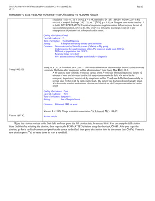 101e729e-a9d6-4076-907b-08acaebdd695-150710180423-lva1-app6892.doc Page 13
of 13
REMEMBER TO SAVE THE BLANK WORKSHEET TEMPLATE USING THE FILENAME FORMAT
Tobey 1992 #20
Vincent 1997 #21
circulation (41 [54%] vs 48 [60%], p = 0.44), survival to 24 h (33 [43%] vs 40 [50%], p = 0.41),
survival to hospital discharge (16 [21%] vs 17 [21%], p = 0.98), or Glasgow coma score (median 15
in both). INTERPRETATION: Empirical magnesium supplementation did not improve the rate of
successful resuscitation, survival to 24 h, or survival to hospital discharge overall or in any
subpopulation of patients with in-hospital cardiac arrest.
Quality of evidence: Good
Level of evidence: 2
Type of evidence: Neutral/Opposing
Setting: In hospital university tertiary care institution
Comment: Neuro outcome by Karnofsky score (?) better in Mg group
Underpowered for small treatment effect, 5% improval would need 2000 pts
Different pt population than OHCA
Response times very short
40% patients admitted with pre established cvs diagnosis
Tobey, R. C., G. A. Birnbaum, et al. (1992). "Successful resuscitation and neurologic recovery from refractory
ventricular fibrillation after magnesium sulfate administration." Ann Emerg Med 21(1): 92-6.
A 46-year-old man suffered a witnessed cardiac arrest. Ventricular fibrillation persisted despite 62
minutes of basic and advanced cardiac life support measures in the field. On arrival in the
emergency department, he received 4 g magnesium sulfate IV and was defibrillated successfully to
normal sinus rhythm with the next countershock. The patient was discharged neurologically intact.
We discuss the possible mechanisms of action and clinical use of IV magnesium sulfate in cardiac
arrest.
Quality of evidence: Poor
Level of evidence: 5 (?)
Type of evidence: Supportive
Setting: Out of hospital arrest
Comment: Witnessed EHS on scene
Vincent, R. (1997). "Drugs in modern resuscitation." Br J Anaesth 79(2): 188-97.
Review article
*Type the citation marker in the first field and then paste the full citation into the second field. You can copy the full citation
from EndNote by selecting the citation, then copying the FORMATTED citation using the short cut, Ctrl-K. After you copy the
citation, go back to this document and position the cursor in the field, then paste the citation into the document (use Ctrl-V). For each
new citation press Tab to move down to start a new field.
 