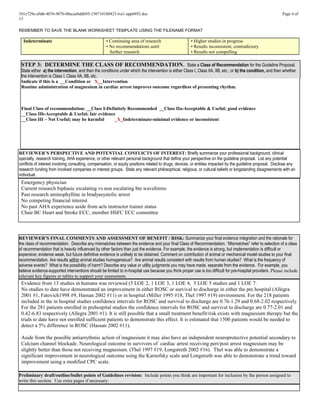 101e729e-a9d6-4076-907b-08acaebdd695-150710180423-lva1-app6892.doc Page 4 of
13
REMEMBER TO SAVE THE BLANK WORKSHEET TEMPLATE USING THE FILENAME FORMAT
Indeterminate • Continuing area of research
• No recommendations until
further research
• Higher studies in progress
• Results inconsistent, contradictory
• Results not compelling
STEP 3: DETERMINE THE CLASS OF RECOMMENDATION. State a Class of Recommendation for the Guideline Proposal.
State either a) the intervention, and then the conditions under which the intervention is either Class I, Class IIA, IIB, etc.; or b) the condition, and then whether
the intervention is Class I, Class IIA, IIB, etc.
Indicate if this is a __Condition or X__Intervention
Routine administration of magnesium in cardiac arrest improves outcome regardless of presenting rhythm.
Final Class of recommendation: __Class I-Definitely Recommended __Class IIa-Acceptable & Useful; good evidence
__Class IIb-Acceptable & Useful; fair evidence
__Class III – Not Useful; may be harmful _X_Indeterminate-minimal evidence or inconsistent
REVIEWER’S PERSPECTIVE AND POTENTIAL CONFLICTS OF INTEREST: Briefly summarize your professional background, clinical
specialty, research training, AHA experience, or other relevant personal background that define your perspective on the guideline proposal. List any potential
conflicts of interest involving consulting, compensation, or equity positions related to drugs, devices, or entities impacted by the guideline proposal. Disclose any
research funding from involved companies or interest groups. State any relevant philosophical, religious, or cultural beliefs or longstanding disagreements with an
individual.
Emergency physician
Current research biphasic escalating vs non escalating bte waveforms
Past research aminophylline in bradyasystolic arrest
No competing financial interest
No past AHA experience aside from acls instructor trainer status
Chair BC Heart and Stroke ECC, member HSFC ECC committee
REVIEWER’S FINAL COMMENTS AND ASSESSMENT OF BENEFIT / RISK: Summarize your final evidence integration and the rationale for
the class of recommendation. Describe any mismatches between the evidence and your final Class of Recommendation. “Mismatches” refer to selection of a class
of recommendation that is heavily influenced by other factors than just the evidence. For example, the evidence is strong, but implementation is difficult or
expensive; evidence weak, but future definitive evidence is unlikely to be obtained. Comment on contribution of animal or mechanical model studies to your final
recommendation. Are results within animal studies homogeneous? Are animal results consistent with results from human studies? What is the frequency of
adverse events? What is the possibility of harm? Describe any value or utility judgments you may have made, separate from the evidence. For example, you
believe evidence-supported interventions should be limited to in-hospital use because you think proper use is too difficult for pre-hospital providers. Please include
relevant key figures or tables to support your assessment.
Evidence from 13 studies in humans was reviewed (5 LOE 2, 1 LOE 3, 1 LOE 4, 5 LOE 5 studies and 1 LOE 7.
No studies to date have demonstrated an improvement in either ROSC or survival to discharge in either the pre hospital (Allegra
2001 #1, Fatovich1998 #9, Hassan 2002 #11) or in hospital (Miller 1995 #18, Thel 1997 #19) environment. For the 218 patients
included in the in hospital studies confidence intervals for ROSC and survival to discharge are 0.76-1.29 and 0.68-2.02 respectively.
For the 281 patients enrolled in prehospital studies the confidence intervals for ROSC and survival to discharge are 0.77-2.01 and
0.42-6.83 respectively (Allegra 2001 #1). It is still possible that a small treatment benefit/risk exists with magnesium therapy but the
trials to date have not enrolled sufficient patients to demonstrate this effect. It is estimated that 1500 patients would be needed to
detect a 5% difference in ROSC (Hassan 2002 #11).
Aside from the possible antiarrythmic action of magnesium it may also have an independent neuroprotective potential secondary to
Calcium channel blockade. Neurological outcome in survivors of cardiac arrest receiving peri/post arrest magnesium may be
slightly better than those not receiving magnesium. (Thel 1997 #19, Longstreth 2002 #16). Thel was able to demonstrate a
significant improvement in neurological outcome using the Karnofsky scale and Longstreth was able to demonstrate a trend toward
improvement using a modified CPC scale.
Preliminary draft/outline/bullet points of Guidelines revision: Include points you think are important for inclusion by the person assigned to
write this section. Use extra pages if necessary.
 