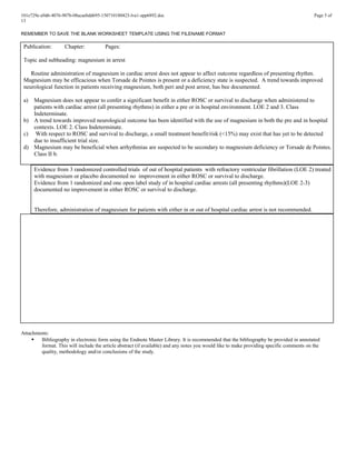 101e729e-a9d6-4076-907b-08acaebdd695-150710180423-lva1-app6892.doc Page 5 of
13
REMEMBER TO SAVE THE BLANK WORKSHEET TEMPLATE USING THE FILENAME FORMAT
Publication: Chapter: Pages:
Topic and subheading: magnesium in arrest
Routine administration of magnesium in cardiac arrest does not appear to affect outcome regardless of presenting rhythm.
Magnesium may be efficacious when Torsade de Pointes is present or a deficiency state is suspected. A trend towards improved
neurological function in patients receiving magnesium, both peri and post arrest, has bee documented.
a) Magnesium does not appear to confer a significant benefit in either ROSC or survival to discharge when administered to
patients with cardiac arrest (all presenting rhythms) in either a pre or in hospital environment. LOE 2 and 3. Class
Indeterminate.
b) A trend towards improved neurological outcome has been identified with the use of magnesium in both the pre and in hospital
contexts. LOE 2. Class Indeterminate.
c) With respect to ROSC and survival to discharge, a small treatment benefit/risk (<15%) may exist that has yet to be detected
due to insufficient trial size.
d) Magnesium may be beneficial when arrhythmias are suspected to be secondary to magnesium deficiency or Torsade de Pointes.
Class II b.
Evidence from 3 randomized controlled trials of out of hospital patients with refractory ventricular fibrillation (LOE 2) treated
with magnesium or placebo documented no improvement in either ROSC or survival to discharge.
Evidence from 1 randomized and one open label study of in hospital cardiac arrests (all presenting rhythms)(LOE 2-3)
documented no improvement in either ROSC or survival to discharge.
Therefore, administration of magnesium for patients with either in or out of hospital cardiac arrest is not recommended.
Attachments:
 Bibliography in electronic form using the Endnote Master Library. It is recommended that the bibliography be provided in annotated
format. This will include the article abstract (if available) and any notes you would like to make providing specific comments on the
quality, methodology and/or conclusions of the study.
 