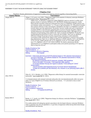101e729e-a9d6-4076-907b-08acaebdd695-150710180423-lva1-app6892.doc Page 6 of
13
REMEMBER TO SAVE THE BLANK WORKSHEET TEMPLATE USING THE FILENAME FORMAT
Citation List
Hypothesis: Routine administration of magnesium in cardiac arrest improves outcome regardless of presenting rhythm.
Citation Marker Full Citation*
Allegra 2001 #1
Allen 1989 #2
Baraka 2000 #3
Allegra, J., R. Lavery, et al. (2001). "Magnesium sulfate in the treatment of refractory ventricular fibrillation
in the prehospital setting." Resuscitation 49(3): 245-9.
OBJECTIVE: To determine if magnesium sulfate (MgSO(4)) improves outcome in cardiac arrest
patients initially in ventricular fibrillation (VF). METHODS: Randomized, prospective, double
blind, placebo-controlled, multicenter prehospital trial using 2 g of MgSO(4). Eligible patients were
non-traumatic cardiac arrest patients (> or =18 years of age) presenting in VF. The protocol included
those patients refractory to three electroshocks. Epinephrine and either 2 g of MgSO(4) or placebo
(normal saline) were then administered. The primary outcome variable was return of spontaneous
circulation (ROSC) in the field and a perfusing pulse on arrival at the ED. Secondary endpoints
included admission to the hospital (ADMT) and hospital discharge (DISC). IRB approval was
obtained at all participating centers. RESULTS: Total 116 patients (58 MgSO(4), 58 placebo) were
enrolled during the period from 4/1992 to 10/96 with 109 available. There were no significant
differences between the groups in baseline characteristics and times to cardio pulmonary
resuscitation (CPR), advanced life support (ALS), and first defibrillation, except for time to study
drug administration. There was no significant differences in ROSC (placebo, 18.5%, and MgSO(4),
25.5%, P=0.38), ADMT (placebo rate=16.7%, MgSO(4)=16.4%, P=1.0) or DISC (placebo
rate=3.7%, MgSO(4)=3.6%, P=1.0). CONCLUSIONS: We failed to demonstrate that the
administration of 2 g of MgSO(4) to prehospital cardiac arrest patients presenting in VF improves
short or long term survival.
Quality of evidence: Fair
Level of evidence: 2
Type of evidence: Neutral or Opposing
Setting: Pre hospital
Comment: Initial study planned to enroll 916 patients based on 10% absolute improvement in
survival to discharge. 272 patients needed for 10% absolute improvement in ROSC.
Therefore underpowered.
No definition of standard ACLS measures, probably 1992 guidelines
Time to first defib >15 minutes, ? first responder defib capacity
12 minutes between first epi and mgso4 or placebo ? time waiting for “online”
randomization.
Cannot ascertain what happened during 12 minute interval ?asystole/pea
Unclear as to whether pts had refractory v fib, inclusion is non perfusing rhythm after 3
shocks.
Allen, B. J., M. A. Brodsky, et al. (1989). "Magnesium sulfate therapy for sustained monomorphic ventricular
tachycardia." Am J Cardiol 64(18): 1202-4.
11 in hospital patients with sustained ventricular tachycardia who were hemodynamically stable were given
either 2 or 5 gm of MgSO4 over 30 minutes followed by an infusion . 7/11 converted to sinus or atrial
fibrillation.
Quality of evidence: Poor
Level of evidence: 7
Type of evidence Supportive
Setting: In hospital CCU/EPS lab
Baraka, A., C. Ayoub, et al. (2000). "Magnesium therapy for refractory ventricular fibrillation." J Cardiothorac
Vasc Anesth 14(2): 196-9.
Five cardiac patients (all undergoing operative procedures) who developed refractory ventricular fibrillation
while in operating room who all responded to a 2 gm bolus of magnesium sulfate having failed initial therapy
with defibrillation and lidocaine.
Quality of evidence: Poor
 