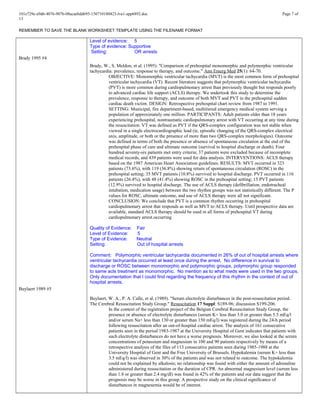 101e729e-a9d6-4076-907b-08acaebdd695-150710180423-lva1-app6892.doc Page 7 of
13
REMEMBER TO SAVE THE BLANK WORKSHEET TEMPLATE USING THE FILENAME FORMAT
Brady 1995 #4
Buylaert 1989 #5
Level of evidence: 5
Type of evidence: Supportive
Setting: OR arrests
Brady, W., S. Meldon, et al. (1995). "Comparison of prehospital monomorphic and polymorphic ventricular
tachycardia: prevalence, response to therapy, and outcome." Ann Emerg Med 25(1): 64-70.
OBJECTIVE: Monomorphic ventricular tachycardia (MVT) is the most common form of prehospital
ventricular tachycardia (VT). Recent literature suggests that polymorphic ventricular tachycardia
(PVT) is more common during cardiopulmonary arrest than previously thought but responds poorly
to advanced cardiac life support (ACLS) therapy. We undertook this study to determine the
prevalence, response to therapy, and outcome of both MVT and PVT in the prehospital sudden
cardiac death victim. DESIGN: Retrospective prehospital chart review from 1987 to 1991.
SETTING: Municipal, fire department-based, multitiered emergency medical system serving a
population of approximately one million. PARTICIPANTS: Adult patients older than 18 years
experiencing prehospital, nontraumatic cardiopulmonary arrest with VT occurring at any time during
the resuscitation. VT was defined as PVT if the QRS-complex configuration was not stable when
viewed in a single electrocardiographic lead (ie, episodic changing of the QRS-complex electrical
axis, amplitude, or both or the presence of more than two QRS-complex morphologies). Outcome
was defined in terms of both the presence or absence of spontaneous circulation at the end of the
prehospital phase of care and ultimate outcome (survival to hospital discharge or death). Four
hundred seventy-six patients met entry criteria; 37 patients were excluded because of incomplete
medical records, and 439 patients were used for data analysis. INTERVENTIONS: ACLS therapy
based on the 1987 American Heart Association guidelines. RESULTS: MVT occurred in 323
patients (73.6%), with 119 (36.8%) showing return of spontaneous circulation (ROSC) in the
prehospital setting; 35 MVT patients (10.8%) survived to hospital discharge. PVT occurred in 116
patients (26.4%), with 48 (41.4%) showing ROSC in the prehospital setting; 15 PVT patients
(12.9%) survived to hospital discharge. The use of ACLS therapy (defibrillation, endotracheal
intubation, medication usage) between the two rhythm groups was not statistically different. The P
values for ROSC, ultimate outcome, and use of ACLS therapy were all not significant.
CONCLUSION: We conclude that PVT is a common rhythm occurring in prehospital
cardiopulmonary arrest that responds as well as MVT to ACLS therapy. Until prospective data are
available, standard ACLS therapy should be used in all forms of prehospital VT during
cardiopulmonary arrest.occurring
Quality of Evidence: Fair
Level of Evidence: 5
Type of Evidence: Neutral
Setting: Out of hospital arrests
Comment: Polymorphic ventricular tachycardia documented in 26% of out of hospital arrests where
ventricular tachycardia occurred at least once during the arrest. No difference in survival to
discharge or ROSC between monomorphic and polymorphic groups, polymorphic group responded
to same acls treatment as monomorphic. No mention as to what meds were used in the two groups.
Only documentation that I could find regarding the frequency of this rhythm in the context of out of
hospital arrests.
Buylaert, W. A., P. A. Calle, et al. (1989). "Serum electrolyte disturbances in the post-resuscitation period.
The Cerebral Resuscitation Study Group." Resuscitation 17 Suppl: S189-96; discussion S199-206.
In the context of the registration project of the Belgian Cerebral Resuscitation Study Group, the
presence or absence of electrolyte disturbances (serum K+ less than 3.0 or greater than 5.5 mEq/l
and/or serum Na+ less than 130 or greater than 150 mEq/l) was registered during the 24-h period
following resuscitation after an out-of-hospital cardiac arrest. The analysis of 161 consecutive
patients seen in the period 1983-1987 at the University Hospital of Gent indicates that patients with
such electrolyte disturbances do not have a worse prognosis. Moreover, we also looked at the serum
concentrations of potassium and magnesium in 100 and 90 patients respectively by means of a
retrospective analysis of the files of 113 consecutive patients seen during 1985-1988 at the
University Hospital of Gent and the Free University of Brussels. Hypokalemia (serum K+ less than
3.5 mEq/l) was observed in 30% of the patients and was not related to outcome. The hypokalemia
could not be explained by alkalosis; no relationship was found with either the amount of adrenaline
administered during resuscitation or the duration of CPR. An abnormal magnesium level (serum less
than 1.8 or greater than 2.4 mg/dl) was found in 42% of the patients and our data suggest that the
prognosis may be worse in this group. A prospective study on the clinical significance of
disturbances in magnesemia would be of interest.
 