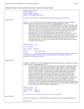 101e729e-a9d6-4076-907b-08acaebdd695-150710180423-lva1-app6892.doc Page 8 of
13
REMEMBER TO SAVE THE BLANK WORKSHEET TEMPLATE USING THE FILENAME FORMAT
Cannon 1987 #6
Craddock 1991 #7
Fatovich 1998 #8
Quality of evidence: Poor
Level of evidence: 7
Type of evidence: Supportive
Setting: Out of hospital cardiac arrests.
Comment: Post Hoc analysis, equally divided between hypo and hyper magnesemic groups
Cannon, L. A., D. E. Heiselman, et al. (1987). "Magnesium levels in cardiac arrest victims: relationship
between magnesium levels and successful resuscitation." Ann Emerg Med 16(11): 1195-9.
Multivariate analysis was performed to evaluate significant differences between electrolytes, serum
magnesium, and successful resuscitation in cardiac arrest victims in a prospective controlled study.
Twenty-two cardiac arrest victims having ventricular fibrillation or tachycardia, electromechanical
dissociation, or asystole were compared with 19 matched controls with no ventricular arrhythmias.
Of the control group, one was hypermagnesemic (5%), 17 normomagnesemic (90%), and one
hypomagnesemic (5%). In the arrest group, eight were hypermagnesemic (36%), nine
normomagnesemic (41%), and five hypomagnesemic (23%). Thirteen of 22 cardiac arrest victims
(59%) had an abnormal serum magnesium level. All hypermagnesemic and hypomagnesemic
patients expired (100%). In the normomagnesemic group, four out of nine (44%) were successfully
resuscitated. A positive correlation was identified between normomagnesemia and successful
resuscitation (P less than .01). There was no correlation between other electrolytes and successful
resuscitation (P greater than .05).
Quality of evidence: Poor
Level of Evidence: 4
Type of evidence: Supportive
Setting: Out of hospital arrests
Comment: No therapy documented, control group ccu patients without a diagnosis of cardiac arrest
or ventricular arrhythmia. More were hyper than hypomagnesemic. Small sample all rhythms, no
documentation of pre hospital treatment.
Craddock, L., B. Miller, et al. (1991). "Resuscitation from prolonged cardiac arrest with high-dose intravenous
magnesium sulfate." J Emerg Med 9(6): 469-76.
We present evidence of resuscitation from prolonged (70-min) cardiac arrest, temporally associated
with administration of 8 g intravenous (IV) magnesium sulfate (MgSO4). A patient undergoing
liposuction surgery developed bradycardia and a fall in oxygen tension after reversal of general
anesthesia with physostigmine. The electrocardiogram (ECG) rhythm degenerated to ventricular
asystole, which was refractory to standard therapy, including multiple boluses of epinephrine,
atropine, wide-open dopamine, and attempts at right heart pacing. External cardiopulmonary
resuscitation (CPR) was continuously maintained with the patient intubated on 100% oxygen.
Multiple electric countershocks (x7) and lidocaine were also administered when ventricular
tachycardia/ventricular fibrillation (VT/VF) occurred, but without clinical success. Approximately
one hour into the resuscitation, after all of the above occurred, 8 g IV MgSO4 was given and
countershock repeated. Whereas the 7 previous countershocks had resulted in unsuccessful
conversion of VT/VF to a pulseless rhythm (EMD), the 8th countershock (applied immediately after
two 4 g boluses of IV MgSO4) resulted in a stable pulse and normal sinus rhythm developing within
4 minutes. The patient recovered without neurologic deficit.
Quality of evidence: Poor
Level of evidence: 5 (?)
Type of evidence: Supportive
Setting: In hospital
Comment: asystolic arrest during liposuction that responded to 8 gm MgS04.
Fatovich, D., D. Prentice, et al. (1998). "Magnesium in in-hospital cardiac arrest." Lancet 351(9100): 446.
Letter in Lancet
 