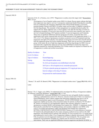 101e729e-a9d6-4076-907b-08acaebdd695-150710180423-lva1-app6892.doc Page 9 of
13
REMEMBER TO SAVE THE BLANK WORKSHEET TEMPLATE USING THE FILENAME FORMAT
Fatovich 1998 #9
Hassan 1998 #10
Hassan 2002 #11
Fatovich, D. M., D. A. Prentice, et al. (1997). "Magnesium in cardiac arrest (the magic trial)." Resuscitation
35(3): 237-41.
The prognosis of out of hospital cardiac arrest (OHCA) is dismal. Recent reports indicate that high
dose magnesium may improve survival. A prospective randomized double blind placebo controlled
trial was conducted at the emergency department (ED) of Royal Perth Hospital, a University
teaching hospital. Patients with OHCA of cardiac origin received either 5 g MgSO4 or placebo as
first line drug therapy. The remainder of their management was standard advanced cardiac life
support (ACLS). Study endpoints were: (1) ECG rhythm 2 min after the trial drug; (2) return of
spontaneous circulation; (3) survival to leave the ED; (4) survival to leave intensive care; and (5)
survival to hospital discharge. Of 67 patients enrolled, 31 received magnesium and 36 placebo.
There were no significant differences between groups for all criteria, except that there were
significantly more arrests witnessed after arrival of EMS personnel in the magnesium group (11 or
35% vs 4 or 11%). Return of spontaneous circulation occurred in seven (23%) patients receiving
magnesium and eight (22%) placebo. Four patients in each group survived to leave the ED and one
from the magnesium group survived to hospital discharge. There were no survivors in the placebo
group. In this study, the use of high dose magnesium as first line drug therapy for OHCA was not
associated with a significantly improved survival. Early defibrillation remains the single most
important treatment for ventricular fibrillation (VF). Further studies are required to evaluate the role
of magnesium in cardiac and cerebral resuscitation.
Quality of evidence: Poor
Level of evidence: 2
Type of evidence: Neutral/Opposing
Setting: Out of hospital cardiac arrests
Comments: No ALS care but patients were defibrillated in the field
26/67 pts in v fib at hospital arrival, remainder pea/asystole
12/36 pts in placebo group got magnesium, 9/31 mg pts got more mg
Interval collapse to first drug 35 minutes
Not powered for small treatement effect
Hassan, T. B. and D. B. Barnett (1998). "Magnesium in in-hospital cardiac arrest." Lancet 351(9100): 445-6.
Letter
Hassan, T. B., C. Jagger, et al. (2002). "A randomised trial to investigate the efficacy of magnesium sulphate
for refractory ventricular fibrillation." Emerg Med J 19(1): 57-62.
BACKGROUND: Ventricular fibrillation (VF) remains the most salvageable rhythm in patients
suffering a cardiopulmonary arrest (CA). However, outcome remains poor if there is no response to
initial defibrillation. Some evidence suggests that intravenous magnesium may prove to be an
effective antiarrhythmic agent in such circumstances. STUDY HYPOTHESIS: Intravenous
magnesium sulphate given early in the resuscitation phase for patients in refractory VF (VF after 3
DC shocks) or recurring VF will significantly improve their outcome, defined as a return of
spontaneous circulation (ROSC) and discharge from hospital alive. DESIGN: A randomised, double
blind, placebo controlled trial. Pre-defined primary and secondary endpoints were ROSC at the
scene or in accident and emergency (A&E) and discharge from hospital alive respectively.
SETTING, PARTICIPANTS, AND INTERVENTION: Patients in CA with refractory or recurrent
VF treated in the prehospital phase by the county emergency medical services and/or in the A&E
department. One hundred and five patients with refractory VF were recruited over a 15 month period
and randomised to receive either 2-4 g of magnesium sulphate or placebo intravenously. RESULTS:
Fifty two patients received magnesium treatment and 53 received placebo. The two groups were
matched for most parameters including sex, response time for arrival at scene and airway
interventions. There were no significant differences between magnesium and placebo for ROSC at
 