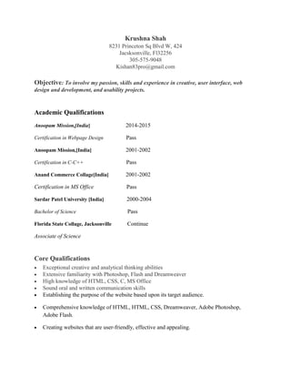 Krushna Shah
8231 Princeton Sq Blvd W, 424
Jacsksonville, Fl32256
305-575-9048
Kishan83pro@gmail.com
Objective: To involve my passion, skills and experience in creative, user interface, web
design and development, and usability projects.
Academic Qualifications
Anoopam Mission,[India] 2014-2015
Certification in Webpage Design Pass
Anoopam Mission,[India] 2001-2002
Certification in C-C++ Pass
Anand Commerce Collage[India] 2001-2002
Certification in MS Office Pass
Sardar Patel University [India] 2000-2004
Bachelor of Science Pass
Florida State Collage, Jacksonville Continue
Associate of Science
Core Qualifications
• Exceptional creative and analytical thinking abilities
• Extensive familiarity with Photoshop, Flash and Dreamweaver
• High knowledge of HTML, CSS, C, MS Office
• Sound oral and written communication skills
• Establishing the purpose of the website based upon its target audience.
• Comprehensive knowledge of HTML, HTML, CSS, Dreamweaver, Adobe Photoshop,
Adobe Flash.
• Creating websites that are user-friendly, effective and appealing.
 